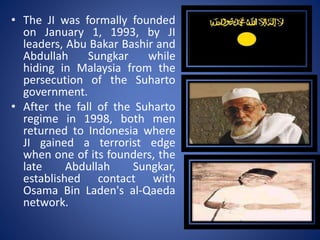 • The JI was formally founded
on January 1, 1993, by JI
leaders, Abu Bakar Bashir and
Abdullah Sungkar while
hiding in Malaysia from the
persecution of the Suharto
government.
• After the fall of the Suharto
regime in 1998, both men
returned to Indonesia where
JI gained a terrorist edge
when one of its founders, the
late Abdullah Sungkar,
established contact with
Osama Bin Laden's al-Qaeda
network.
 