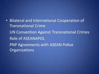 • Bilateral and International Cooperation of
Transnational Crime
UN Convention Against Transnational Crimes
Role of ASEANAPOL
PNP Agreements with ASEAN Police
Organizations
 