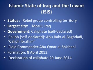 Islamic State of Iraq and the Levant
(ISIS)
• Status : Rebel group controlling territory
• Largest city: Mosul, Iraq
• Government: Caliphate (self-declared)
• Caliph (self-declared): Abu Bakr al-Baghdadi,
"Caliph Ibrahim"
• Field Commander:Abu Omar al-Shishani
• Formation: 8 April 2013
• Declaration of caliphate:29 June 2014
 