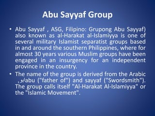 Abu Sayyaf Group
• Abu Sayyaf , ASG, Filipino: Grupong Abu Sayyaf)
also known as al-Harakat al-Islamiyya is one of
several military Islamist separatist groups based
in and around the southern Philippines, where for
almost 30 years various Muslim groups have been
engaged in an insurgency for an independent
province in the country.
• The name of the group is derived from the Arabic
‫ابو‬, abu ("father of") and sayyaf ("Swordsmith").
The group calls itself "Al-Harakat Al-Islamiyya" or
the "Islamic Movement".
 