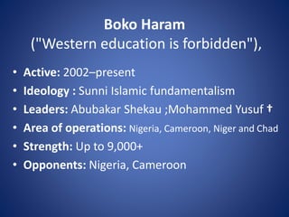 Boko Haram
("Western education is forbidden"),
• Active: 2002–present
• Ideology : Sunni Islamic fundamentalism
• Leaders: Abubakar Shekau ;Mohammed Yusuf †
• Area of operations: Nigeria, Cameroon, Niger and Chad
• Strength: Up to 9,000+
• Opponents: Nigeria, Cameroon
 