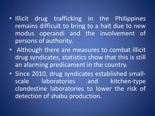 • Illicit drug trafficking in the Philippines
remains difficult to bring to a halt due to new
modus operandi and the involvement of
persons of authority.
• Although there are measures to combat illicit
drug syndicates, statistics show that this is still
an alarming predicament in the country.
• Since 2010, drug syndicates established small-
scale laboratories and kitchen-type
clandestine laboratories to lower the risk of
detection of shabu production.
 