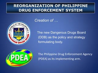 Creation of …
The new Dangerous Drugs Board
(DDB) as the policy and strategy
formulating body.
The Philippine Drug Enforcement Agency
(PDEA) as its implementing arm.
REORGANIZATION OF PHILIPPINE
DRUG ENFORCEMENT SYSTEM
 