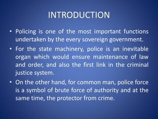 INTRODUCTION
• Policing is one of the most important functions
undertaken by the every sovereign government.
• For the state machinery, police is an inevitable
organ which would ensure maintenance of law
and order, and also the first link in the criminal
justice system.
• On the other hand, for common man, police force
is a symbol of brute force of authority and at the
same time, the protector from crime.
 