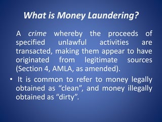 What is Money Laundering?
A crime whereby the proceeds of
specified unlawful activities are
transacted, making them appear to have
originated from legitimate sources
(Section 4, AMLA, as amended).
• It is common to refer to money legally
obtained as “clean”, and money illegally
obtained as “dirty”.
 