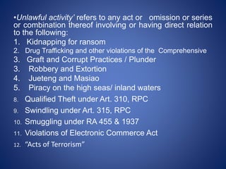 •Unlawful activity’ refers to any act or omission or series
or combination thereof involving or having direct relation
to the following:
1. Kidnapping for ransom
2. Drug Trafficking and other violations of the Comprehensive
3. Graft and Corrupt Practices / Plunder
3. Robbery and Extortion
4. Jueteng and Masiao
5. Piracy on the high seas/ inland waters
8. Qualified Theft under Art. 310, RPC
9. Swindling under Art. 315, RPC
10. Smuggling under RA 455 & 1937
11. Violations of Electronic Commerce Act
12. “Acts of Terrorism”
 