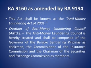 RA 9160 as amended by RA 9194
• This Act shall be known as the "Anti-Money
Laundering Act of 2001."
• Creation of Anti-Money Laundering Council
(AMLC). – The Anti-Money Laundering Council is
hereby created and shall be composed of the
Governor of the Bangko Sentral ng Pilipinas as
chairman, the Commissioner of the Insurance
Commission and the Chairman of the Securities
and Exchange Commission as members.
 