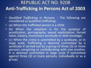 REPUBLIC ACT NO. 9208
Anti-Trafficking in Persons Act of 2003
• Qualified Trafficking in Persons. - The following are
considered as qualified trafficking:
• (a) When the trafficked person is a child;
• (b) When the adoption is for the purpose of
prostitution, pornography, sexual exploitation, forced
labor, slavery, involuntary servitude or debt bondage;
• (c) When the crime is committed by a syndicate, or in
large scale. Trafficking is deemed committed by a
syndicate if carried out by a group of three (3) or more
persons conspiring or confederating with one another.
It is deemed committed in large scale if committed
against three (3) or more persons, individually or as a
group;
 