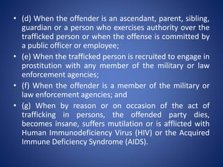 • (d) When the offender is an ascendant, parent, sibling,
guardian or a person who exercises authority over the
trafficked person or when the offense is committed by
a public officer or employee;
• (e) When the trafficked person is recruited to engage in
prostitution with any member of the military or law
enforcement agencies;
• (f) When the offender is a member of the military or
law enforcement agencies; and
• (g) When by reason or on occasion of the act of
trafficking in persons, the offended party dies,
becomes insane, suffers mutilation or is afflicted with
Human Immunodeficiency Virus (HIV) or the Acquired
Immune Deficiency Syndrome (AIDS).
 