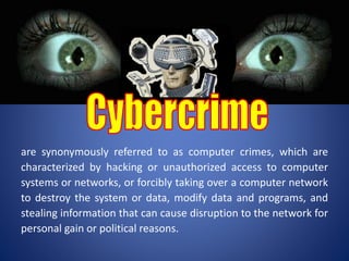 are synonymously referred to as computer crimes, which are
characterized by hacking or unauthorized access to computer
systems or networks, or forcibly taking over a computer network
to destroy the system or data, modify data and programs, and
stealing information that can cause disruption to the network for
personal gain or political reasons.
 