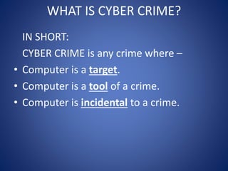 WHAT IS CYBER CRIME?
IN SHORT:
CYBER CRIME is any crime where –
• Computer is a target.
• Computer is a tool of a crime.
• Computer is incidental to a crime.
 