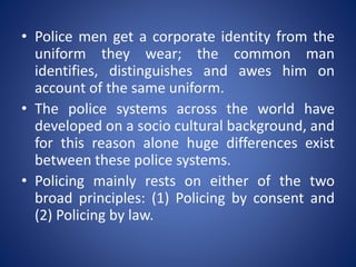 • Police men get a corporate identity from the
uniform they wear; the common man
identifies, distinguishes and awes him on
account of the same uniform.
• The police systems across the world have
developed on a socio cultural background, and
for this reason alone huge differences exist
between these police systems.
• Policing mainly rests on either of the two
broad principles: (1) Policing by consent and
(2) Policing by law.
 