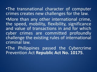 •The transnational character of computer
crimes creates new challenges for the law.
•More than any other international crime,
the speed, mobility, flexibility, significance
and value of transactions in and for which
cyber crimes are committed profoundly
challenge the existing rules of international
criminal law.
•The Philippines passed the Cybercrime
Prevention Act Republic Act No. 10175.
 