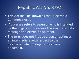 Republic Act No. 8792
• This Act shall be known as the “Electronic
Commerce Act”.
• Addressee refers to a person who is intended
by the originator to receive the electronic data
message or electronic document.
• The term does not include a person acting as
an intermediary with respect to that
electronic data message or electronic
document.
 
