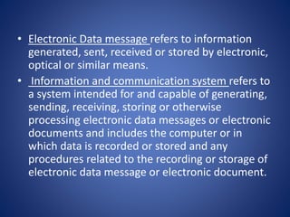 • Electronic Data message refers to information
generated, sent, received or stored by electronic,
optical or similar means.
• Information and communication system refers to
a system intended for and capable of generating,
sending, receiving, storing or otherwise
processing electronic data messages or electronic
documents and includes the computer or in
which data is recorded or stored and any
procedures related to the recording or storage of
electronic data message or electronic document.
 