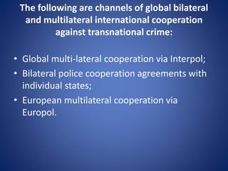 The following are channels of global bilateral
and multilateral international cooperation
against transnational crime:
• Global multi-lateral cooperation via Interpol;
• Bilateral police cooperation agreements with
individual states;
• European multilateral cooperation via
Europol.
 