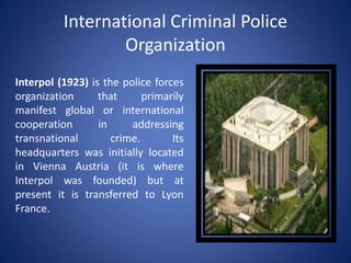 International Criminal Police
Organization
Interpol (1923) is the police forces
organization that primarily
manifest global or international
cooperation in addressing
transnational crime. Its
headquarters was initially located
in Vienna Austria (it is where
Interpol was founded) but at
present it is transferred to Lyon
France.
 