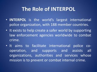 The Role of INTERPOL
• INTERPOL is the world’s largest international
police organization, with 188 member countries.
• It exists to help create a safer world by supporting
law enforcement agencies worldwide to combat
crime.
• It aims to facilitate international police co-
operation, and supports and assists all
organizations, authorities and services whose
mission is to prevent or combat internal crime.
 