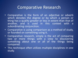 Comparative Research
• Comparative is the form of an adjective or adverb
which denotes the degree or by which a person or
thing has a quality greater or less in extent than that of
another, and is used in this context with a
subordinating conjunction.
• Comparative is using comparison as a method of study,
or founded on something using it.
• Comparative research, simply is the act of comparing
two or more things with a view to discovering
something about one or all of the things being
compared.
• This technique often utilizes multiple disciplines in one
study.
 