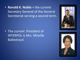 • Ronald K. Noble = the current
Secretary General of the General
Secretariat serving a second term.
• The current President of
INTERPOL is Mrs Mireille
Ballestrazzi
 
