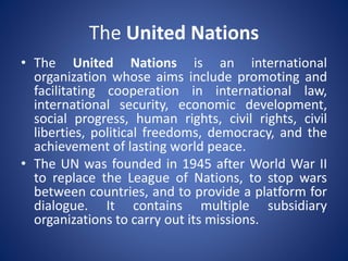 The United Nations
• The United Nations is an international
organization whose aims include promoting and
facilitating cooperation in international law,
international security, economic development,
social progress, human rights, civil rights, civil
liberties, political freedoms, democracy, and the
achievement of lasting world peace.
• The UN was founded in 1945 after World War II
to replace the League of Nations, to stop wars
between countries, and to provide a platform for
dialogue. It contains multiple subsidiary
organizations to carry out its missions.
 