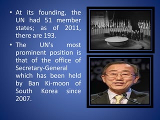• At its founding, the
UN had 51 member
states; as of 2011,
there are 193.
• The UN's most
prominent position is
that of the office of
Secretary-General
which has been held
by Ban Ki-moon of
South Korea since
2007.
 
