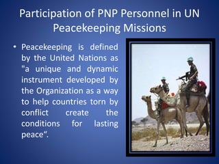 Participation of PNP Personnel in UN
Peacekeeping Missions
• Peacekeeping is defined
by the United Nations as
"a unique and dynamic
instrument developed by
the Organization as a way
to help countries torn by
conflict create the
conditions for lasting
peace“.
 