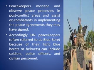 • Peacekeepers monitor and
observe peace processes in
post-conflict areas and assist
ex-combatants in implementing
the peace agreements they may
have signed.
• Accordingly UN peacekeepers
(often referred to as Blue Beret
because of their light blue
berets or helmets) can include
soldiers, police officers, and
civilian personnel.
 