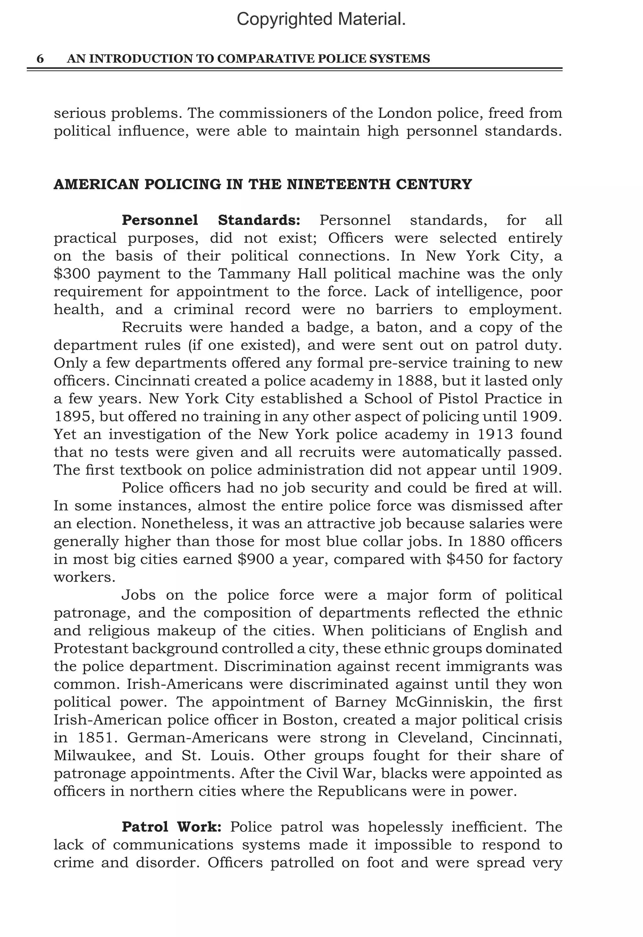 Copyrighted Material.
6

AN INTRODUCTION TO COMPARATIVE POLICE SYSTEMS

serious problems. The commissioners of the London police, freed from
political influence, were able to maintain high personnel standards.
AMERICAN POLICING IN THE NINETEENTH CENTURY
	
Personnel Standards: Personnel standards, for all
practical purposes, did not exist; Officers were selected entirely
on the basis of their political connections. In New York City, a
$300 payment to the Tammany Hall political machine was the only
requirement for appointment to the force. Lack of intelligence, poor
health, and a criminal record were no barriers to employment.
	
Recruits were handed a badge, a baton, and a copy of the
department rules (if one existed), and were sent out on patrol duty.
Only a few departments offered any formal pre-service training to new
officers. Cincinnati created a police academy in 1888, but it lasted only
a few years. New York City established a School of Pistol Practice in
1895, but offered no training in any other aspect of policing until 1909.
Yet an investigation of the New York police academy in 1913 found
that no tests were given and all recruits were automatically passed.
The first textbook on police administration did not appear until 1909.
	
Police officers had no job security and could be fired at will.
In some instances, almost the entire police force was dismissed after
an election. Nonetheless, it was an attractive job because salaries were
generally higher than those for most blue collar jobs. In 1880 officers
in most big cities earned $900 a year, compared with $450 for factory
workers.
	
Jobs on the police force were a major form of political
patronage, and the composition of departments reflected the ethnic
and religious makeup of the cities. When politicians of English and
Protestant background controlled a city, these ethnic groups dominated
the police department. Discrimination against recent immigrants was
common. Irish-Americans were discriminated against until they won
political power. The appointment of Barney McGinniskin, the first
Irish-American police officer in Boston, created a major political crisis
in 1851. German-Americans were strong in Cleveland, Cincinnati,
Milwaukee, and St. Louis. Other groups fought for their share of
patronage appointments. After the Civil War, blacks were appointed as
officers in northern cities where the Republicans were in power.
	
Patrol Work: Police patrol was hopelessly inefficient. The
lack of communications systems made it impossible to respond to
crime and disorder. Officers patrolled on foot and were spread very

 