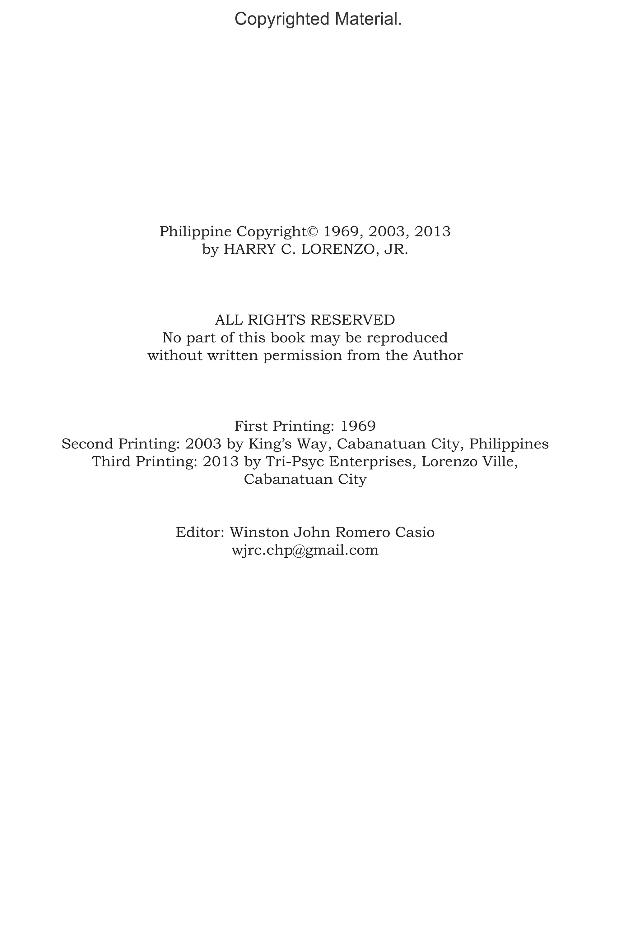 Copyrighted Material.

Philippine Copyright© 1969, 2003, 2013
by HARRY C. LORENZO, JR.

ALL RIGHTS RESERVED
No part of this book may be reproduced
without written permission from the Author

First Printing: 1969
Second Printing: 2003 by King’s Way, Cabanatuan City, Philippines
Third Printing: 2013 by Tri-Psyc Enterprises, Lorenzo Ville,
Cabanatuan City
Editor: Winston John Romero Casio
wjrc.chp@gmail.com

 