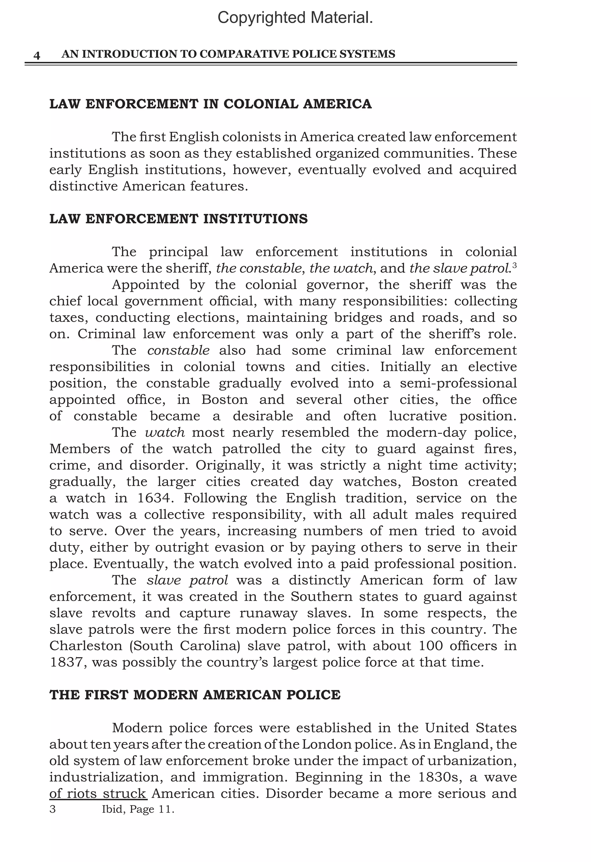 Copyrighted Material.
4

AN INTRODUCTION TO COMPARATIVE POLICE SYSTEMS

LAW ENFORCEMENT IN COLONIAL AMERICA
	
The first English colonists in America created law enforcement
institutions as soon as they established organized communities. These
early English institutions, however, eventually evolved and acquired
distinctive American features.
LAW ENFORCEMENT INSTITUTIONS
	
The principal law enforcement institutions in colonial
America were the sheriff, the constable, the watch, and the slave patrol.3
	
Appointed by the colonial governor, the sheriff was the
chief local government official, with many responsibilities: collecting
taxes, conducting elections, maintaining bridges and roads, and so
on. Criminal law enforcement was only a part of the sheriff’s role.
	The constable also had some criminal law enforcement
responsibilities in colonial towns and cities. Initially an elective
position, the constable gradually evolved into a semi-professional
appointed office, in Boston and several other cities, the office
of constable became a desirable and often lucrative position.
	The watch most nearly resembled the modern-day police,
Members of the watch patrolled the city to guard against fires,
crime, and disorder. Originally, it was strictly a night time activity;
gradually, the larger cities created day watches, Boston created
a watch in 1634. Following the English tradition, service on the
watch was a collective responsibility, with all adult males required
to serve. Over the years, increasing numbers of men tried to avoid
duty, either by outright evasion or by paying others to serve in their
place. Eventually, the watch evolved into a paid professional position.
	The slave patrol was a distinctly American form of law
enforcement, it was created in the Southern states to guard against
slave revolts and capture runaway slaves. In some respects, the
slave patrols were the first modern police forces in this country. The
Charleston (South Carolina) slave patrol, with about 100 officers in
1837, was possibly the country’s largest police force at that time.
THE FIRST MODERN AMERICAN POLICE
	
Modern police forces were established in the United States
about ten years after the creation of the London police. As in England, the
old system of law enforcement broke under the impact of urbanization,
industrialization, and immigration. Beginning in the 1830s, a wave
of riots struck American cities. Disorder became a more serious and
3	

Ibid, Page 11.

 