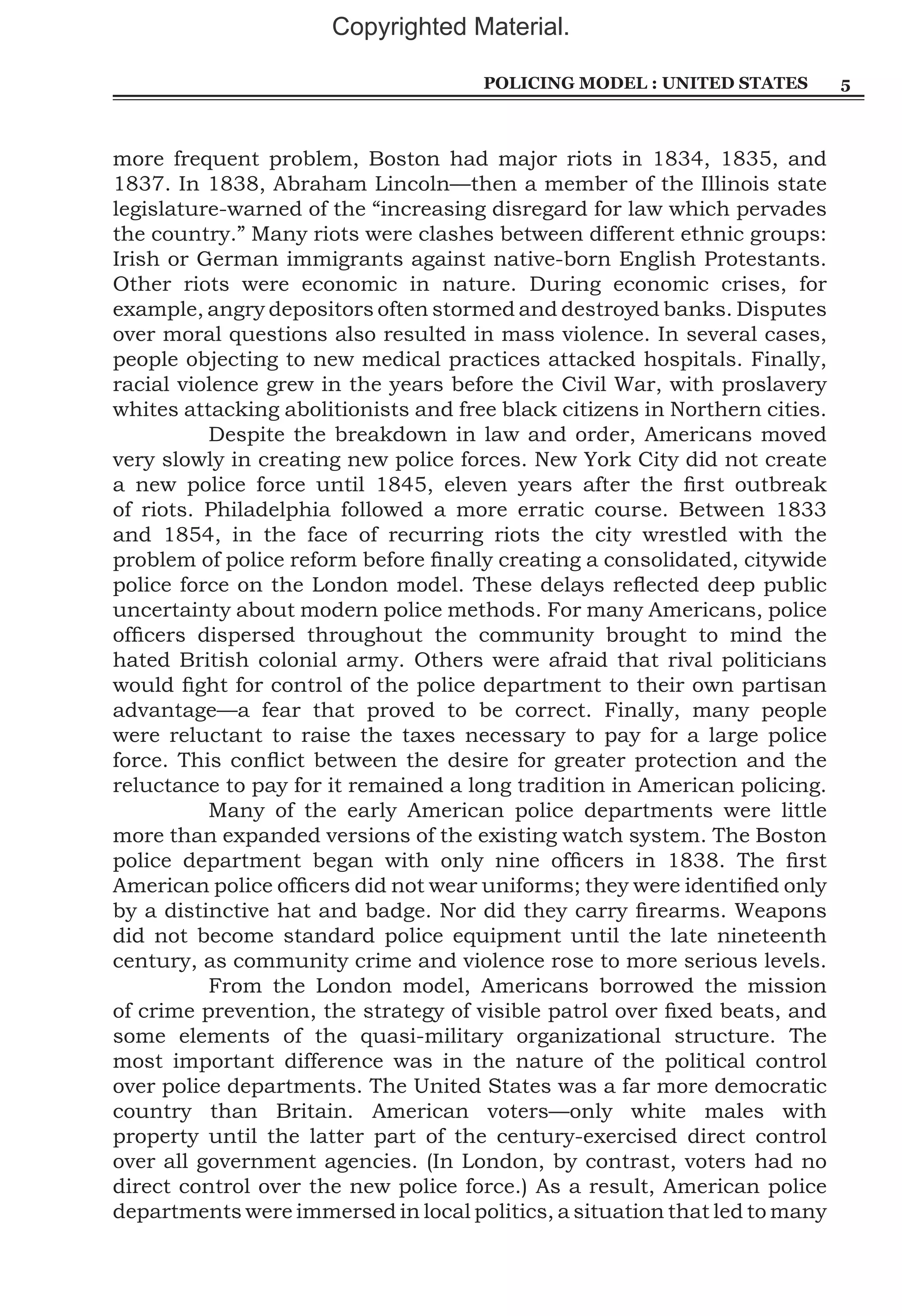 Copyrighted Material.
Policing Model : United States

more frequent problem, Boston had major riots in 1834, 1835, and
1837. In 1838, Abraham Lincoln—then a member of the Illinois state
legislature-warned of the “increasing disregard for law which pervades
the country.” Many riots were clashes between different ethnic groups:
Irish or German immigrants against native-born English Protestants.
Other riots were economic in nature. During economic crises, for
example, angry depositors often stormed and destroyed banks. Disputes
over moral questions also resulted in mass violence. In several cases,
people objecting to new medical practices attacked hospitals. Finally,
racial violence grew in the years before the Civil War, with proslavery
whites attacking abolitionists and free black citizens in Northern cities.
	
Despite the breakdown in law and order, Americans moved
very slowly in creating new police forces. New York City did not create
a new police force until 1845, eleven years after the first outbreak
of riots. Philadelphia followed a more erratic course. Between 1833
and 1854, in the face of recurring riots the city wrestled with the
problem of police reform before finally creating a consolidated, citywide
police force on the London model. These delays reflected deep public
uncertainty about modern police methods. For many Americans, police
officers dispersed throughout the community brought to mind the
hated British colonial army. Others were afraid that rival politicians
would fight for control of the police department to their own partisan
advantage—a fear that proved to be correct. Finally, many people
were reluctant to raise the taxes necessary to pay for a large police
force. This conflict between the desire for greater protection and the
reluctance to pay for it remained a long tradition in American policing.
	
Many of the early American police departments were little
more than expanded versions of the existing watch system. The Boston
police department began with only nine officers in 1838. The first
American police officers did not wear uniforms; they were identified only
by a distinctive hat and badge. Nor did they carry firearms. Weapons
did not become standard police equipment until the late nineteenth
century, as community crime and violence rose to more serious levels.
	
From the London model, Americans borrowed the mission
of crime prevention, the strategy of visible patrol over fixed beats, and
some elements of the quasi-military organizational structure. The
most important difference was in the nature of the political control
over police departments. The United States was a far more democratic
country than Britain. American voters—only white males with
property until the latter part of the century-exercised direct control
over all government agencies. (In London, by contrast, voters had no
direct control over the new police force.) As a result, American police
departments were immersed in local politics, a situation that led to many

5

 