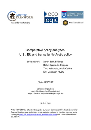 www.arctic-transform.org 
Comparative policy analyses: 
U.S., EU and transatlantic Arctic policy 
Lead authors: Aaron Best, Ecologic 
Ralph Czarnecki, Ecologic 
Timo Koivurova, Arctic Centre 
Erik Molenaar, NILOS 
FINAL REPORT 
Corresponding authors: Aaron Best (aaron.best@ecologic.eu) Ralph Czarnecki (ralph.czarnecki@ecologic.eu) 
30 April 2009 
Arctic TRANSFORM is funded through the European Commission Directorate General for External Relations as a pilot project for transatlantic methods for handling common global challenges <http://ec.europa.eu/external_relations/index.htm> with Grant Agreement No. SI2.484596.  