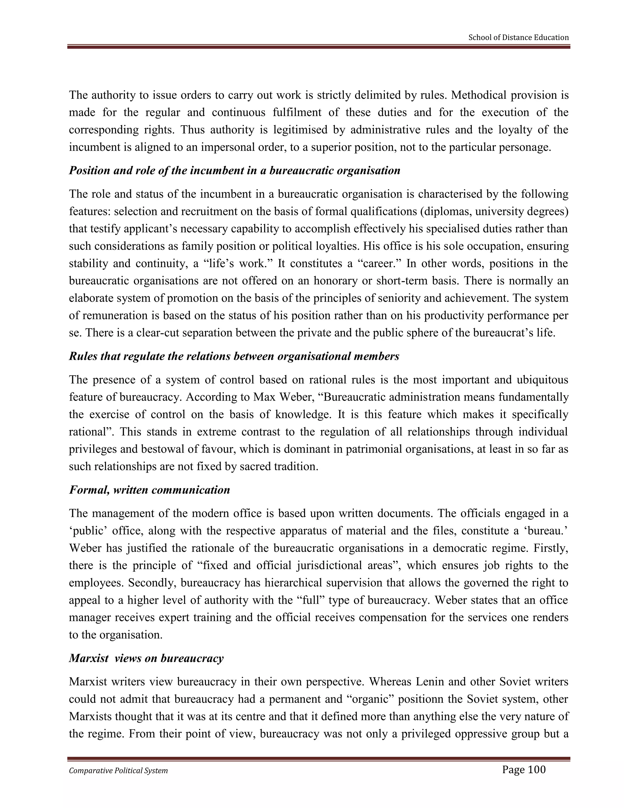 School of Distance Education
Comparative Political System Page 100
The authority to issue orders to carry out work is strictly delimited by rules. Methodical provision is
made for the regular and continuous fulfilment of these duties and for the execution of the
corresponding rights. Thus authority is legitimised by administrative rules and the loyalty of the
incumbent is aligned to an impersonal order, to a superior position, not to the particular personage.
Position and role of the incumbent in a bureaucratic organisation
The role and status of the incumbent in a bureaucratic organisation is characterised by the following
features: selection and recruitment on the basis of formal qualifications (diplomas, university degrees)
that testify applicant’s necessary capability to accomplish effectively his specialised duties rather than
such considerations as family position or political loyalties. His office is his sole occupation, ensuring
stability and continuity, a “life’s work.” It constitutes a “career.” In other words, positions in the
bureaucratic organisations are not offered on an honorary or short-term basis. There is normally an
elaborate system of promotion on the basis of the principles of seniority and achievement. The system
of remuneration is based on the status of his position rather than on his productivity performance per
se. There is a clear-cut separation between the private and the public sphere of the bureaucrat’s life.
Rules that regulate the relations between organisational members
The presence of a system of control based on rational rules is the most important and ubiquitous
feature of bureaucracy. According to Max Weber, “Bureaucratic administration means fundamentally
the exercise of control on the basis of knowledge. It is this feature which makes it specifically
rational”. This stands in extreme contrast to the regulation of all relationships through individual
privileges and bestowal of favour, which is dominant in patrimonial organisations, at least in so far as
such relationships are not fixed by sacred tradition.
Formal, written communication
The management of the modern office is based upon written documents. The officials engaged in a
‘public’ office, along with the respective apparatus of material and the files, constitute a ‘bureau.’
Weber has justified the rationale of the bureaucratic organisations in a democratic regime. Firstly,
there is the principle of “fixed and official jurisdictional areas”, which ensures job rights to the
employees. Secondly, bureaucracy has hierarchical supervision that allows the governed the right to
appeal to a higher level of authority with the “full” type of bureaucracy. Weber states that an office
manager receives expert training and the official receives compensation for the services one renders
to the organisation.
Marxist views on bureaucracy
Marxist writers view bureaucracy in their own perspective. Whereas Lenin and other Soviet writers
could not admit that bureaucracy had a permanent and “organic” positionn the Soviet system, other
Marxists thought that it was at its centre and that it defined more than anything else the very nature of
the regime. From their point of view, bureaucracy was not only a privileged oppressive group but a
 