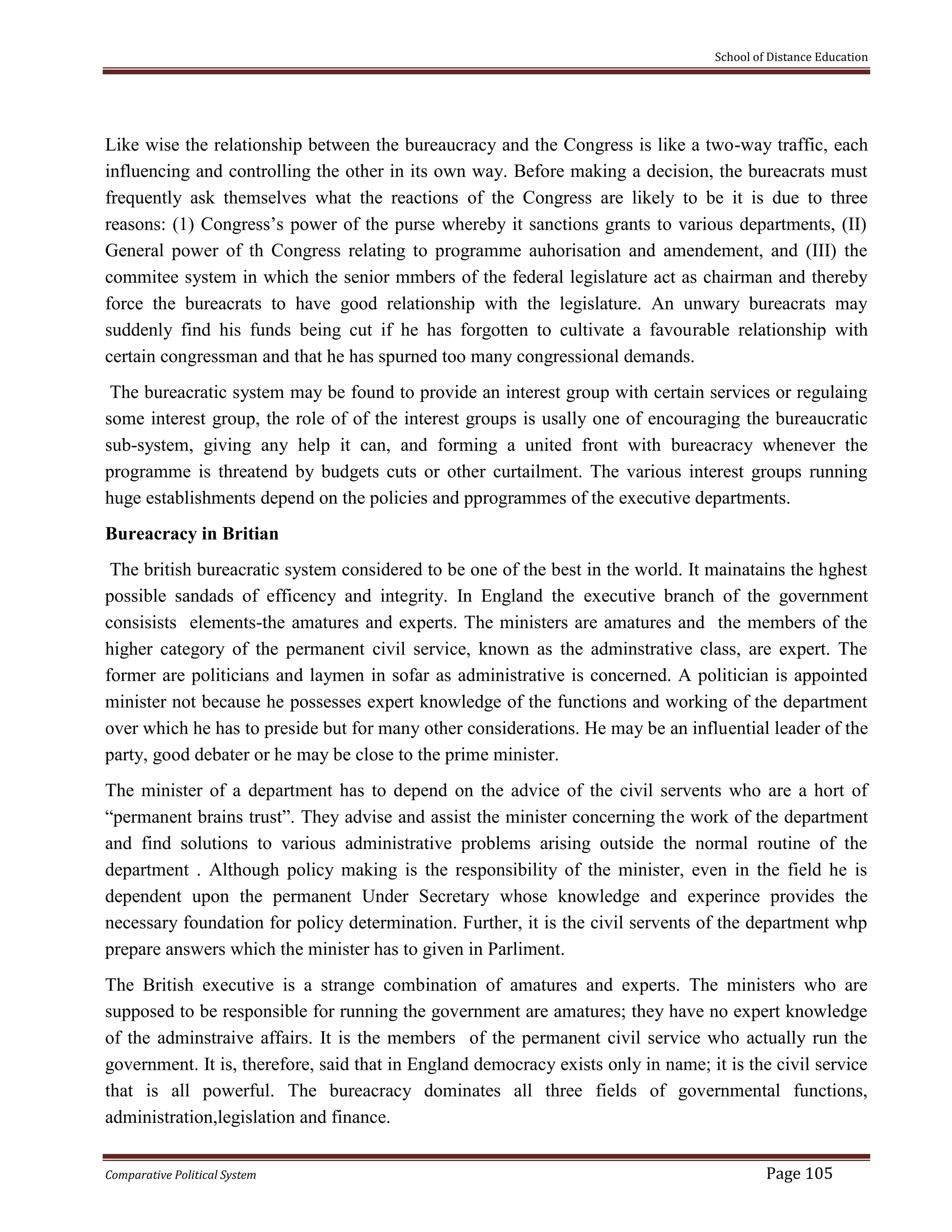 School of Distance Education
Comparative Political System Page 105
Like wise the relationship between the bureaucracy and the Congress is like a two-way traffic, each
influencing and controlling the other in its own way. Before making a decision, the bureacrats must
frequently ask themselves what the reactions of the Congress are likely to be it is due to three
reasons: (1) Congress’s power of the purse whereby it sanctions grants to various departments, (II)
General power of th Congress relating to programme auhorisation and amendement, and (III) the
commitee system in which the senior mmbers of the federal legislature act as chairman and thereby
force the bureacrats to have good relationship with the legislature. An unwary bureacrats may
suddenly find his funds being cut if he has forgotten to cultivate a favourable relationship with
certain congressman and that he has spurned too many congressional demands.
The bureacratic system may be found to provide an interest group with certain services or regulaing
some interest group, the role of of the interest groups is usally one of encouraging the bureaucratic
sub-system, giving any help it can, and forming a united front with bureacracy whenever the
programme is threatend by budgets cuts or other curtailment. The various interest groups running
huge establishments depend on the policies and pprogrammes of the executive departments.
Bureacracy in Britian
The british bureacratic system considered to be one of the best in the world. It mainatains the hghest
possible sandads of efficency and integrity. In England the executive branch of the government
consisists elements-the amatures and experts. The ministers are amatures and the members of the
higher category of the permanent civil service, known as the adminstrative class, are expert. The
former are politicians and laymen in sofar as administrative is concerned. A politician is appointed
minister not because he possesses expert knowledge of the functions and working of the department
over which he has to preside but for many other considerations. He may be an influential leader of the
party, good debater or he may be close to the prime minister.
The minister of a department has to depend on the advice of the civil servents who are a hort of
“permanent brains trust”. They advise and assist the minister concerning the work of the department
and find solutions to various administrative problems arising outside the normal routine of the
department . Although policy making is the responsibility of the minister, even in the field he is
dependent upon the permanent Under Secretary whose knowledge and experince provides the
necessary foundation for policy determination. Further, it is the civil servents of the department whp
prepare answers which the minister has to given in Parliment.
The British executive is a strange combination of amatures and experts. The ministers who are
supposed to be responsible for running the government are amatures; they have no expert knowledge
of the adminstraive affairs. It is the members of the permanent civil service who actually run the
government. It is, therefore, said that in England democracy exists only in name; it is the civil service
that is all powerful. The bureacracy dominates all three fields of governmental functions,
administration,legislation and finance.
 