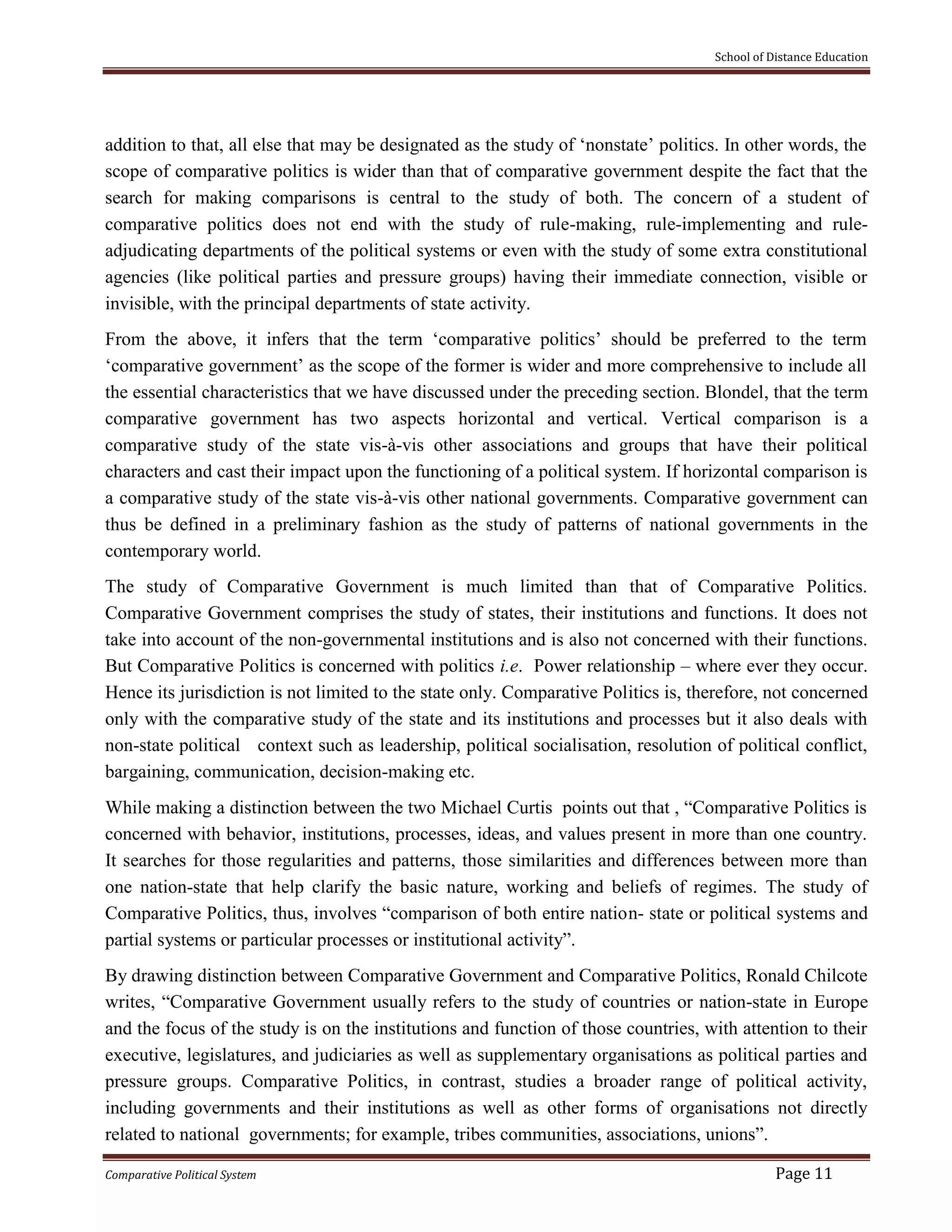 School of Distance Education
Comparative Political System Page 11
addition to that, all else that may be designated as the study of ‘nonstate’ politics. In other words, the
scope of comparative politics is wider than that of comparative government despite the fact that the
search for making comparisons is central to the study of both. The concern of a student of
comparative politics does not end with the study of rule-making, rule-implementing and rule-
adjudicating departments of the political systems or even with the study of some extra constitutional
agencies (like political parties and pressure groups) having their immediate connection, visible or
invisible, with the principal departments of state activity.
From the above, it infers that the term ‘comparative politics’ should be preferred to the term
‘comparative government’ as the scope of the former is wider and more comprehensive to include all
the essential characteristics that we have discussed under the preceding section. Blondel, that the term
comparative government has two aspects horizontal and vertical. Vertical comparison is a
comparative study of the state vis-à-vis other associations and groups that have their political
characters and cast their impact upon the functioning of a political system. If horizontal comparison is
a comparative study of the state vis-à-vis other national governments. Comparative government can
thus be defined in a preliminary fashion as the study of patterns of national governments in the
contemporary world.
The study of Comparative Government is much limited than that of Comparative Politics.
Comparative Government comprises the study of states, their institutions and functions. It does not
take into account of the non-governmental institutions and is also not concerned with their functions.
But Comparative Politics is concerned with politics i.e. Power relationship – where ever they occur.
Hence its jurisdiction is not limited to the state only. Comparative Politics is, therefore, not concerned
only with the comparative study of the state and its institutions and processes but it also deals with
non-state political context such as leadership, political socialisation, resolution of political conflict,
bargaining, communication, decision-making etc.
While making a distinction between the two Michael Curtis points out that , “Comparative Politics is
concerned with behavior, institutions, processes, ideas, and values present in more than one country.
It searches for those regularities and patterns, those similarities and differences between more than
one nation-state that help clarify the basic nature, working and beliefs of regimes. The study of
Comparative Politics, thus, involves “comparison of both entire nation- state or political systems and
partial systems or particular processes or institutional activity”.
By drawing distinction between Comparative Government and Comparative Politics, Ronald Chilcote
writes, “Comparative Government usually refers to the study of countries or nation-state in Europe
and the focus of the study is on the institutions and function of those countries, with attention to their
executive, legislatures, and judiciaries as well as supplementary organisations as political parties and
pressure groups. Comparative Politics, in contrast, studies a broader range of political activity,
including governments and their institutions as well as other forms of organisations not directly
related to national governments; for example, tribes communities, associations, unions”.
 