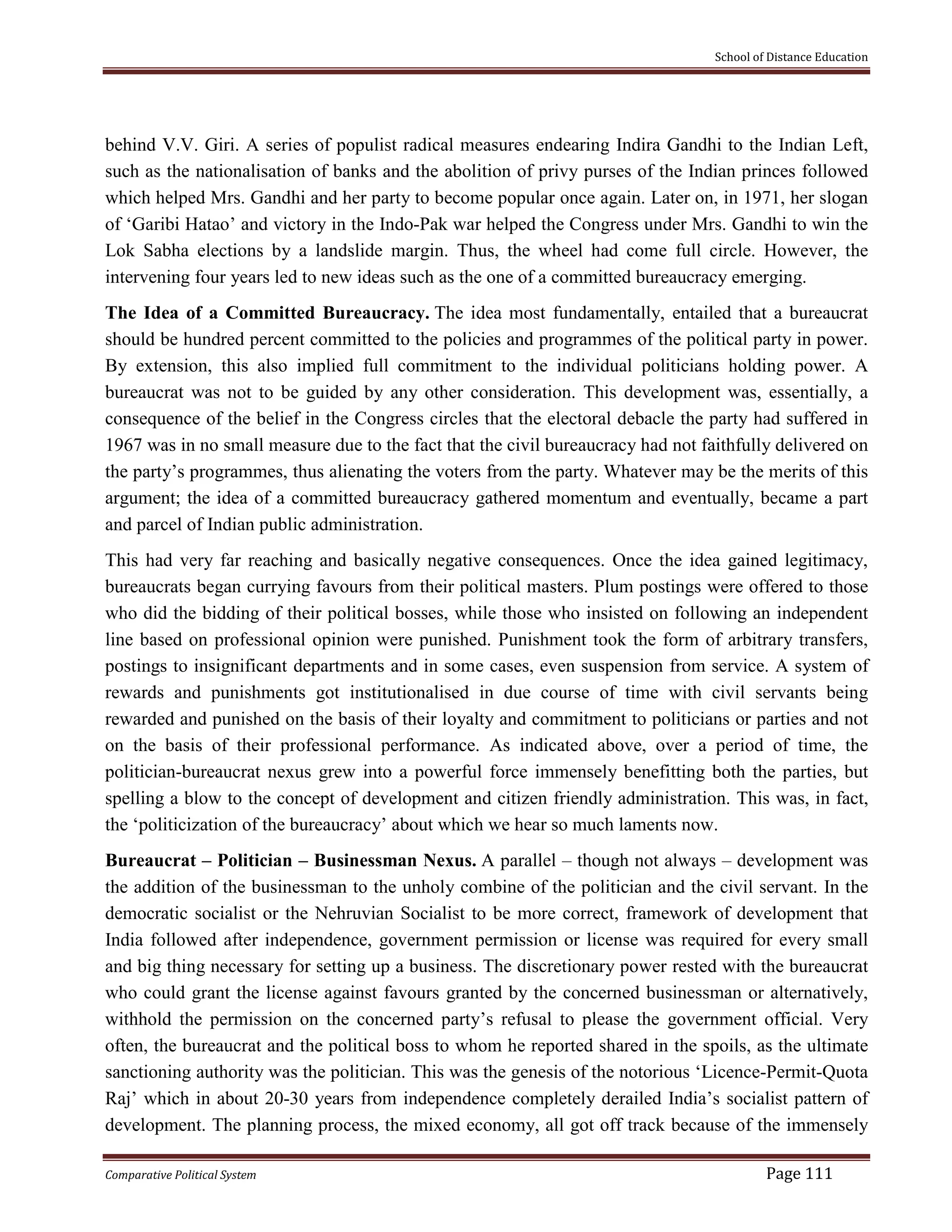 School of Distance Education
Comparative Political System Page 111
behind V.V. Giri. A series of populist radical measures endearing Indira Gandhi to the Indian Left,
such as the nationalisation of banks and the abolition of privy purses of the Indian princes followed
which helped Mrs. Gandhi and her party to become popular once again. Later on, in 1971, her slogan
of ‘Garibi Hatao’ and victory in the Indo-Pak war helped the Congress under Mrs. Gandhi to win the
Lok Sabha elections by a landslide margin. Thus, the wheel had come full circle. However, the
intervening four years led to new ideas such as the one of a committed bureaucracy emerging.
The Idea of a Committed Bureaucracy. The idea most fundamentally, entailed that a bureaucrat
should be hundred percent committed to the policies and programmes of the political party in power.
By extension, this also implied full commitment to the individual politicians holding power. A
bureaucrat was not to be guided by any other consideration. This development was, essentially, a
consequence of the belief in the Congress circles that the electoral debacle the party had suffered in
1967 was in no small measure due to the fact that the civil bureaucracy had not faithfully delivered on
the party’s programmes, thus alienating the voters from the party. Whatever may be the merits of this
argument; the idea of a committed bureaucracy gathered momentum and eventually, became a part
and parcel of Indian public administration.
This had very far reaching and basically negative consequences. Once the idea gained legitimacy,
bureaucrats began currying favours from their political masters. Plum postings were offered to those
who did the bidding of their political bosses, while those who insisted on following an independent
line based on professional opinion were punished. Punishment took the form of arbitrary transfers,
postings to insignificant departments and in some cases, even suspension from service. A system of
rewards and punishments got institutionalised in due course of time with civil servants being
rewarded and punished on the basis of their loyalty and commitment to politicians or parties and not
on the basis of their professional performance. As indicated above, over a period of time, the
politician-bureaucrat nexus grew into a powerful force immensely benefitting both the parties, but
spelling a blow to the concept of development and citizen friendly administration. This was, in fact,
the ‘politicization of the bureaucracy’ about which we hear so much laments now.
Bureaucrat – Politician – Businessman Nexus. A parallel – though not always – development was
the addition of the businessman to the unholy combine of the politician and the civil servant. In the
democratic socialist or the Nehruvian Socialist to be more correct, framework of development that
India followed after independence, government permission or license was required for every small
and big thing necessary for setting up a business. The discretionary power rested with the bureaucrat
who could grant the license against favours granted by the concerned businessman or alternatively,
withhold the permission on the concerned party’s refusal to please the government official. Very
often, the bureaucrat and the political boss to whom he reported shared in the spoils, as the ultimate
sanctioning authority was the politician. This was the genesis of the notorious ‘Licence-Permit-Quota
Raj’ which in about 20-30 years from independence completely derailed India’s socialist pattern of
development. The planning process, the mixed economy, all got off track because of the immensely
 