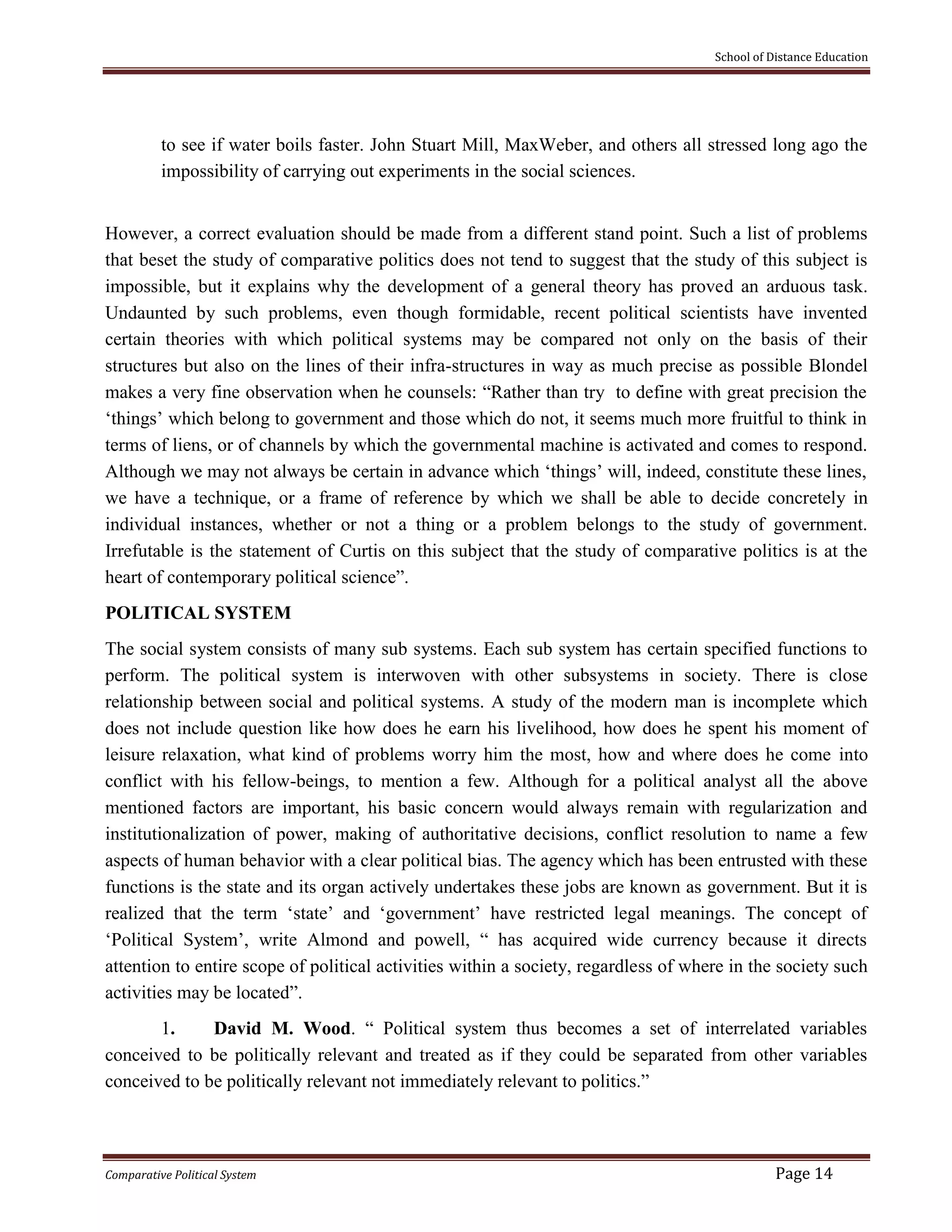 School of Distance Education
Comparative Political System Page 14
to see if water boils faster. John Stuart Mill, MaxWeber, and others all stressed long ago the
impossibility of carrying out experiments in the social sciences.
However, a correct evaluation should be made from a different stand point. Such a list of problems
that beset the study of comparative politics does not tend to suggest that the study of this subject is
impossible, but it explains why the development of a general theory has proved an arduous task.
Undaunted by such problems, even though formidable, recent political scientists have invented
certain theories with which political systems may be compared not only on the basis of their
structures but also on the lines of their infra-structures in way as much precise as possible Blondel
makes a very fine observation when he counsels: “Rather than try to define with great precision the
‘things’ which belong to government and those which do not, it seems much more fruitful to think in
terms of liens, or of channels by which the governmental machine is activated and comes to respond.
Although we may not always be certain in advance which ‘things’ will, indeed, constitute these lines,
we have a technique, or a frame of reference by which we shall be able to decide concretely in
individual instances, whether or not a thing or a problem belongs to the study of government.
Irrefutable is the statement of Curtis on this subject that the study of comparative politics is at the
heart of contemporary political science”.
POLITICAL SYSTEM
The social system consists of many sub systems. Each sub system has certain specified functions to
perform. The political system is interwoven with other subsystems in society. There is close
relationship between social and political systems. A study of the modern man is incomplete which
does not include question like how does he earn his livelihood, how does he spent his moment of
leisure relaxation, what kind of problems worry him the most, how and where does he come into
conflict with his fellow-beings, to mention a few. Although for a political analyst all the above
mentioned factors are important, his basic concern would always remain with regularization and
institutionalization of power, making of authoritative decisions, conflict resolution to name a few
aspects of human behavior with a clear political bias. The agency which has been entrusted with these
functions is the state and its organ actively undertakes these jobs are known as government. But it is
realized that the term ‘state’ and ‘government’ have restricted legal meanings. The concept of
‘Political System’, write Almond and powell, “ has acquired wide currency because it directs
attention to entire scope of political activities within a society, regardless of where in the society such
activities may be located”.
1. David M. Wood. “ Political system thus becomes a set of interrelated variables
conceived to be politically relevant and treated as if they could be separated from other variables
conceived to be politically relevant not immediately relevant to politics.”
 