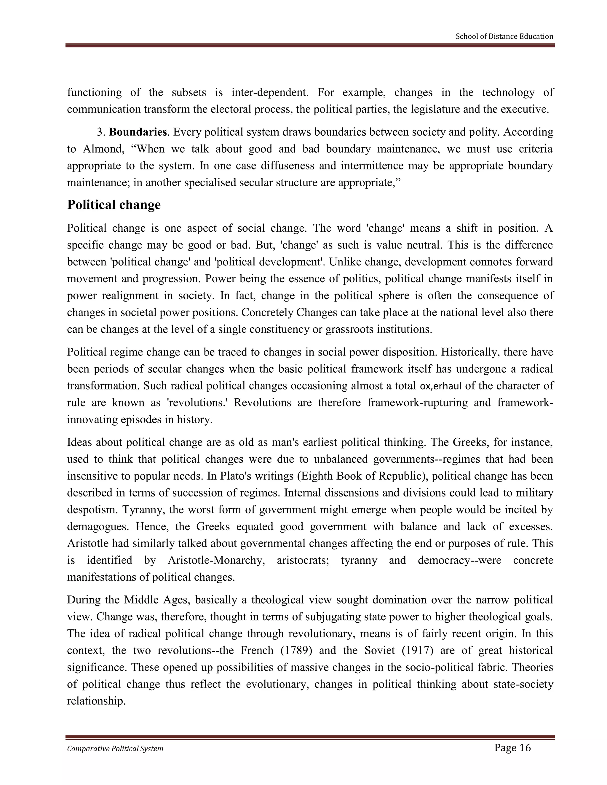 School of Distance Education
Comparative Political System Page 16
functioning of the subsets is inter-dependent. For example, changes in the technology of
communication transform the electoral process, the political parties, the legislature and the executive.
3. Boundaries. Every political system draws boundaries between society and polity. According
to Almond, “When we talk about good and bad boundary maintenance, we must use criteria
appropriate to the system. In one case diffuseness and intermittence may be appropriate boundary
maintenance; in another specialised secular structure are appropriate,”
Political change
Political change is one aspect of social change. The word 'change' means a shift in position. A
specific change may be good or bad. But, 'change' as such is value neutral. This is the difference
between 'political change' and 'political development'. Unlike change, development connotes forward
movement and progression. Power being the essence of politics, political change manifests itself in
power realignment in society. In fact, change in the political sphere is often the consequence of
changes in societal power positions. Concretely Changes can take place at the national level also there
can be changes at the level of a single constituency or grassroots institutions.
Political regime change can be traced to changes in social power disposition. Historically, there have
been periods of secular changes when the basic political framework itself has undergone a radical
transformation. Such radical political changes occasioning almost a total ox,erhaul of the character of
rule are known as 'revolutions.' Revolutions are therefore framework-rupturing and framework-
innovating episodes in history.
Ideas about political change are as old as man's earliest political thinking. The Greeks, for instance,
used to think that political changes were due to unbalanced governments--regimes that had been
insensitive to popular needs. In Plato's writings (Eighth Book of Republic), political change has been
described in terms of succession of regimes. Internal dissensions and divisions could lead to military
despotism. Tyranny, the worst form of government might emerge when people would be incited by
demagogues. Hence, the Greeks equated good government with balance and lack of excesses.
Aristotle had similarly talked about governmental changes affecting the end or purposes of rule. This
is identified by Aristotle-Monarchy, aristocrats; tyranny and democracy--were concrete
manifestations of political changes.
During the Middle Ages, basically a theological view sought domination over the narrow political
view. Change was, therefore, thought in terms of subjugating state power to higher theological goals.
The idea of radical political change through revolutionary, means is of fairly recent origin. In this
context, the two revolutions--the French (1789) and the Soviet (1917) are of great historical
significance. These opened up possibilities of massive changes in the socio-political fabric. Theories
of political change thus reflect the evolutionary, changes in political thinking about state-society
relationship.
 