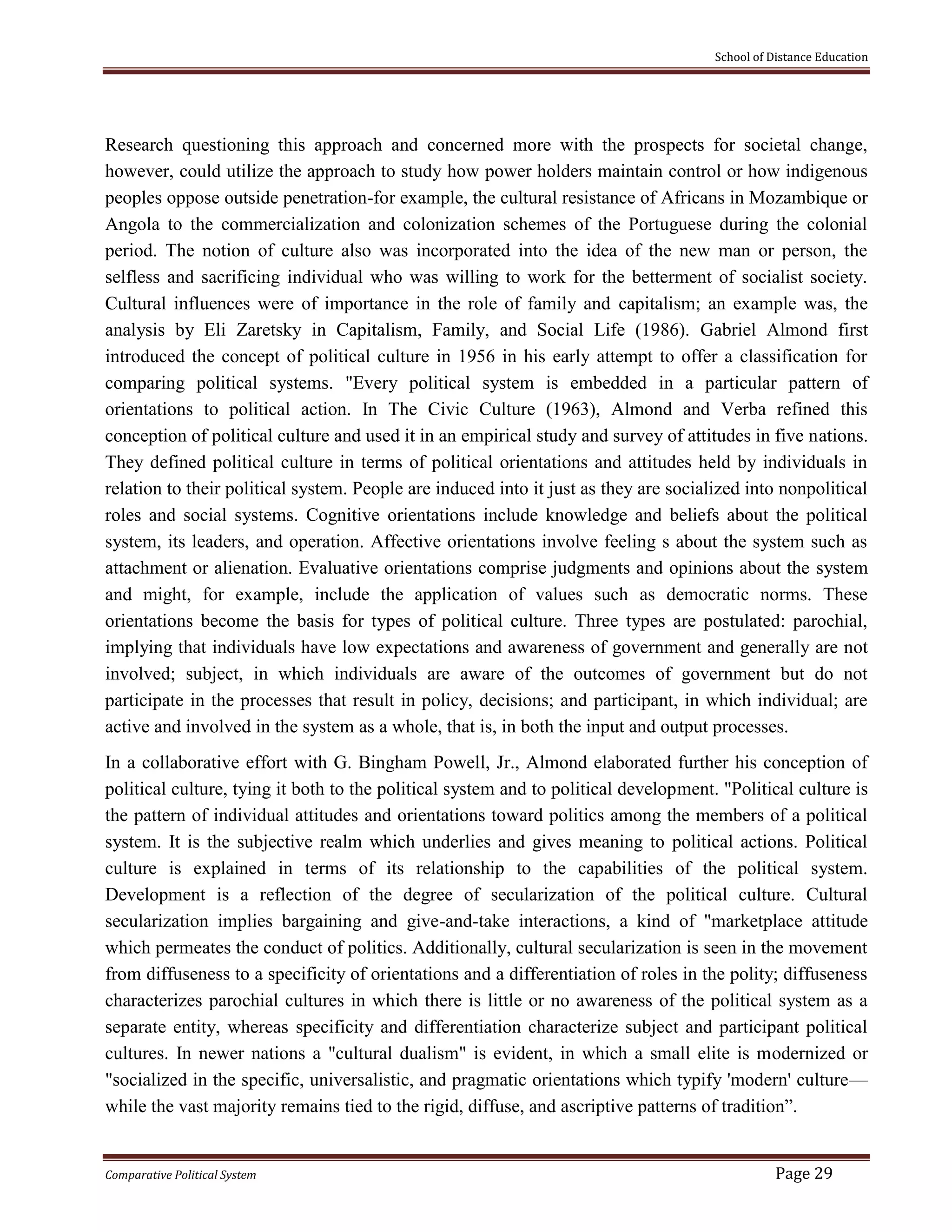 School of Distance Education
Comparative Political System Page 29
Research questioning this approach and concerned more with the prospects for societal change,
however, could utilize the approach to study how power holders maintain control or how indigenous
peoples oppose outside penetration-for example, the cultural resistance of Africans in Mozambique or
Angola to the commercialization and colonization schemes of the Portuguese during the colonial
period. The notion of culture also was incorporated into the idea of the new man or person, the
selfless and sacrificing individual who was willing to work for the betterment of socialist society.
Cultural influences were of importance in the role of family and capitalism; an example was, the
analysis by Eli Zaretsky in Capitalism, Family, and Social Life (1986). Gabriel Almond first
introduced the concept of political culture in 1956 in his early attempt to offer a classification for
comparing political systems. "Every political system is embedded in a particular pattern of
orientations to political action. In The Civic Culture (1963), Almond and Verba refined this
conception of political culture and used it in an empirical study and survey of attitudes in five nations.
They defined political culture in terms of political orientations and attitudes held by individuals in
relation to their political system. People are induced into it just as they are socialized into nonpolitical
roles and social systems. Cognitive orientations include knowledge and beliefs about the political
system, its leaders, and operation. Affective orientations involve feeling s about the system such as
attachment or alienation. Evaluative orientations comprise judgments and opinions about the system
and might, for example, include the application of values such as democratic norms. These
orientations become the basis for types of political culture. Three types are postulated: parochial,
implying that individuals have low expectations and awareness of government and generally are not
involved; subject, in which individuals are aware of the outcomes of government but do not
participate in the processes that result in policy, decisions; and participant, in which individual; are
active and involved in the system as a whole, that is, in both the input and output processes.
In a collaborative effort with G. Bingham Powell, Jr., Almond elaborated further his conception of
political culture, tying it both to the political system and to political development. "Political culture is
the pattern of individual attitudes and orientations toward politics among the members of a political
system. It is the subjective realm which underlies and gives meaning to political actions. Political
culture is explained in terms of its relationship to the capabilities of the political system.
Development is a reflection of the degree of secularization of the political culture. Cultural
secularization implies bargaining and give-and-take interactions, a kind of "marketplace attitude
which permeates the conduct of politics. Additionally, cultural secularization is seen in the movement
from diffuseness to a specificity of orientations and a differentiation of roles in the polity; diffuseness
characterizes parochial cultures in which there is little or no awareness of the political system as a
separate entity, whereas specificity and differentiation characterize subject and participant political
cultures. In newer nations a "cultural dualism" is evident, in which a small elite is modernized or
"socialized in the specific, universalistic, and pragmatic orientations which typify 'modern' culture—
while the vast majority remains tied to the rigid, diffuse, and ascriptive patterns of tradition”.
 