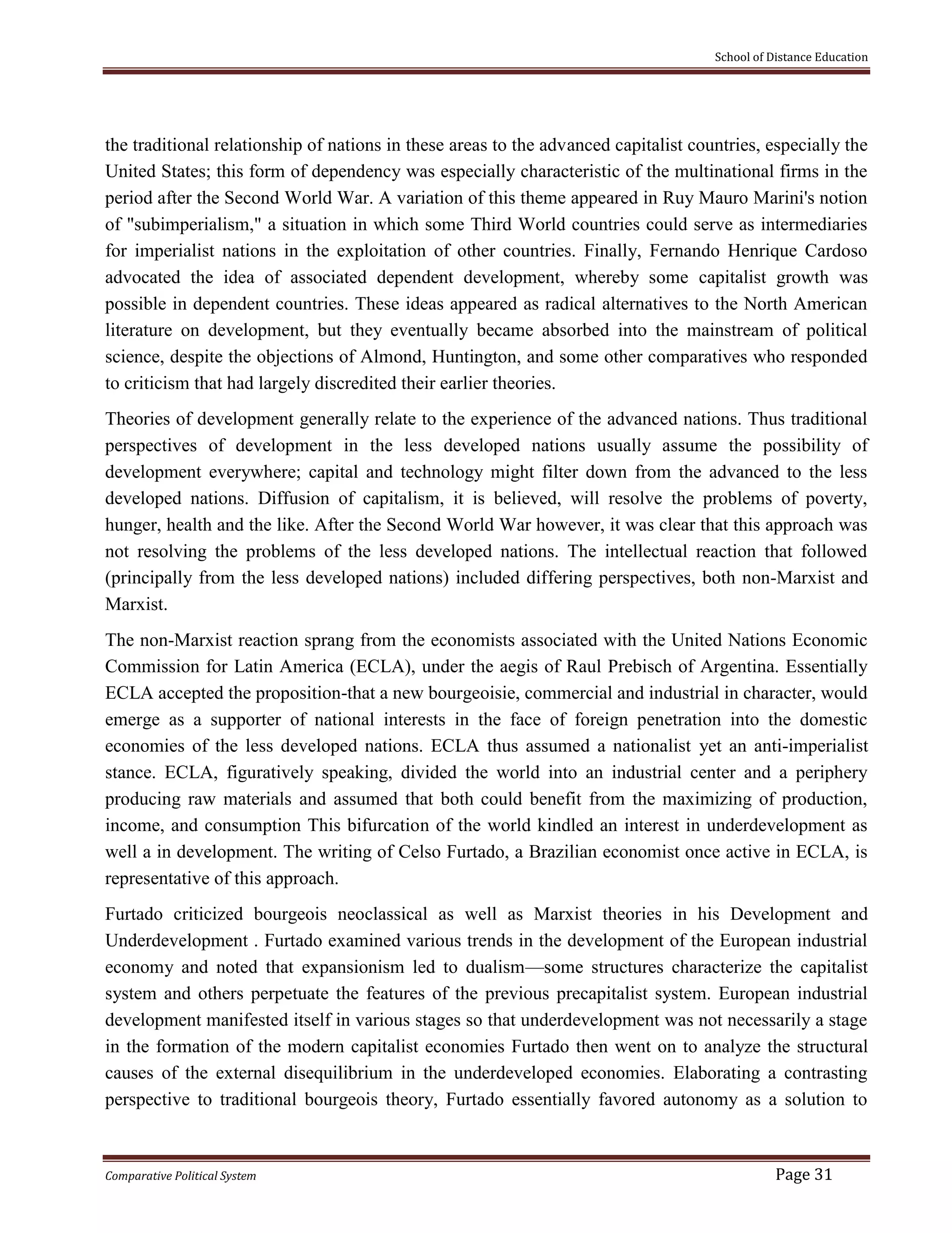 School of Distance Education
Comparative Political System Page 31
the traditional relationship of nations in these areas to the advanced capitalist countries, especially the
United States; this form of dependency was especially characteristic of the multinational firms in the
period after the Second World War. A variation of this theme appeared in Ruy Mauro Marini's notion
of "subimperialism," a situation in which some Third World countries could serve as intermediaries
for imperialist nations in the exploitation of other countries. Finally, Fernando Henrique Cardoso
advocated the idea of associated dependent development, whereby some capitalist growth was
possible in dependent countries. These ideas appeared as radical alternatives to the North American
literature on development, but they eventually became absorbed into the mainstream of political
science, despite the objections of Almond, Huntington, and some other comparatives who responded
to criticism that had largely discredited their earlier theories.
Theories of development generally relate to the experience of the advanced nations. Thus traditional
perspectives of development in the less developed nations usually assume the possibility of
development everywhere; capital and technology might filter down from the advanced to the less
developed nations. Diffusion of capitalism, it is believed, will resolve the problems of poverty,
hunger, health and the like. After the Second World War however, it was clear that this approach was
not resolving the problems of the less developed nations. The intellectual reaction that followed
(principally from the less developed nations) included differing perspectives, both non-Marxist and
Marxist.
The non-Marxist reaction sprang from the economists associated with the United Nations Economic
Commission for Latin America (ECLA), under the aegis of Raul Prebisch of Argentina. Essentially
ECLA accepted the proposition-that a new bourgeoisie, commercial and industrial in character, would
emerge as a supporter of national interests in the face of foreign penetration into the domestic
economies of the less developed nations. ECLA thus assumed a nationalist yet an anti-imperialist
stance. ECLA, figuratively speaking, divided the world into an industrial center and a periphery
producing raw materials and assumed that both could benefit from the maximizing of production,
income, and consumption This bifurcation of the world kindled an interest in underdevelopment as
well a in development. The writing of Celso Furtado, a Brazilian economist once active in ECLA, is
representative of this approach.
Furtado criticized bourgeois neoclassical as well as Marxist theories in his Development and
Underdevelopment . Furtado examined various trends in the development of the European industrial
economy and noted that expansionism led to dualism—some structures characterize the capitalist
system and others perpetuate the features of the previous precapitalist system. European industrial
development manifested itself in various stages so that underdevelopment was not necessarily a stage
in the formation of the modern capitalist economies Furtado then went on to analyze the structural
causes of the external disequilibrium in the underdeveloped economies. Elaborating a contrasting
perspective to traditional bourgeois theory, Furtado essentially favored autonomy as a solution to
 