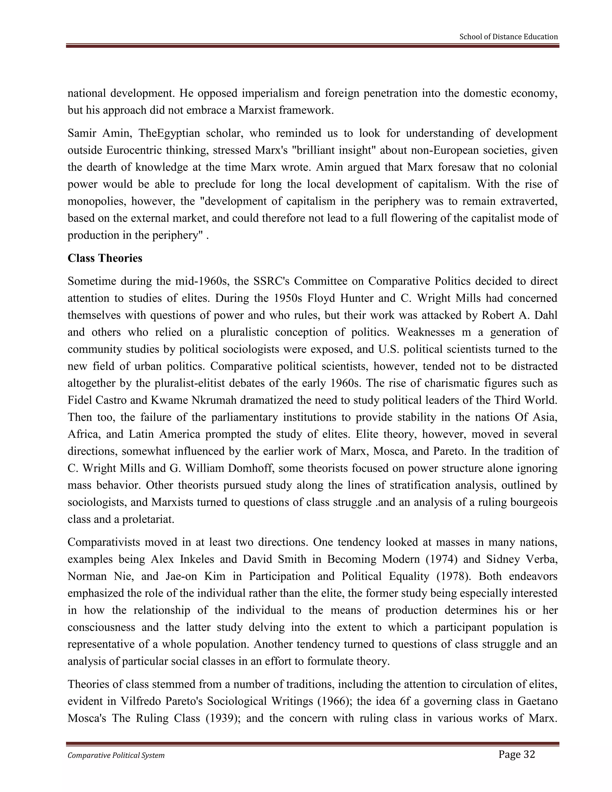 School of Distance Education
Comparative Political System Page 32
national development. He opposed imperialism and foreign penetration into the domestic economy,
but his approach did not embrace a Marxist framework.
Samir Amin, TheEgyptian scholar, who reminded us to look for understanding of development
outside Eurocentric thinking, stressed Marx's "brilliant insight" about non-European societies, given
the dearth of knowledge at the time Marx wrote. Amin argued that Marx foresaw that no colonial
power would be able to preclude for long the local development of capitalism. With the rise of
monopolies, however, the "development of capitalism in the periphery was to remain extraverted,
based on the external market, and could therefore not lead to a full flowering of the capitalist mode of
production in the periphery" .
Class Theories
Sometime during the mid-1960s, the SSRC's Committee on Comparative Politics decided to direct
attention to studies of elites. During the 1950s Floyd Hunter and C. Wright Mills had concerned
themselves with questions of power and who rules, but their work was attacked by Robert A. Dahl
and others who relied on a pluralistic conception of politics. Weaknesses m a generation of
community studies by political sociologists were exposed, and U.S. political scientists turned to the
new field of urban politics. Comparative political scientists, however, tended not to be distracted
altogether by the pluralist-elitist debates of the early 1960s. The rise of charismatic figures such as
Fidel Castro and Kwame Nkrumah dramatized the need to study political leaders of the Third World.
Then too, the failure of the parliamentary institutions to provide stability in the nations Of Asia,
Africa, and Latin America prompted the study of elites. Elite theory, however, moved in several
directions, somewhat influenced by the earlier work of Marx, Mosca, and Pareto. In the tradition of
C. Wright Mills and G. William Domhoff, some theorists focused on power structure alone ignoring
mass behavior. Other theorists pursued study along the lines of stratification analysis, outlined by
sociologists, and Marxists turned to questions of class struggle .and an analysis of a ruling bourgeois
class and a proletariat.
Comparativists moved in at least two directions. One tendency looked at masses in many nations,
examples being Alex Inkeles and David Smith in Becoming Modern (1974) and Sidney Verba,
Norman Nie, and Jae-on Kim in Participation and Political Equality (1978). Both endeavors
emphasized the role of the individual rather than the elite, the former study being especially interested
in how the relationship of the individual to the means of production determines his or her
consciousness and the latter study delving into the extent to which a participant population is
representative of a whole population. Another tendency turned to questions of class struggle and an
analysis of particular social classes in an effort to formulate theory.
Theories of class stemmed from a number of traditions, including the attention to circulation of elites,
evident in Vilfredo Pareto's Sociological Writings (1966); the idea 6f a governing class in Gaetano
Mosca's The Ruling Class (1939); and the concern with ruling class in various works of Marx.
 