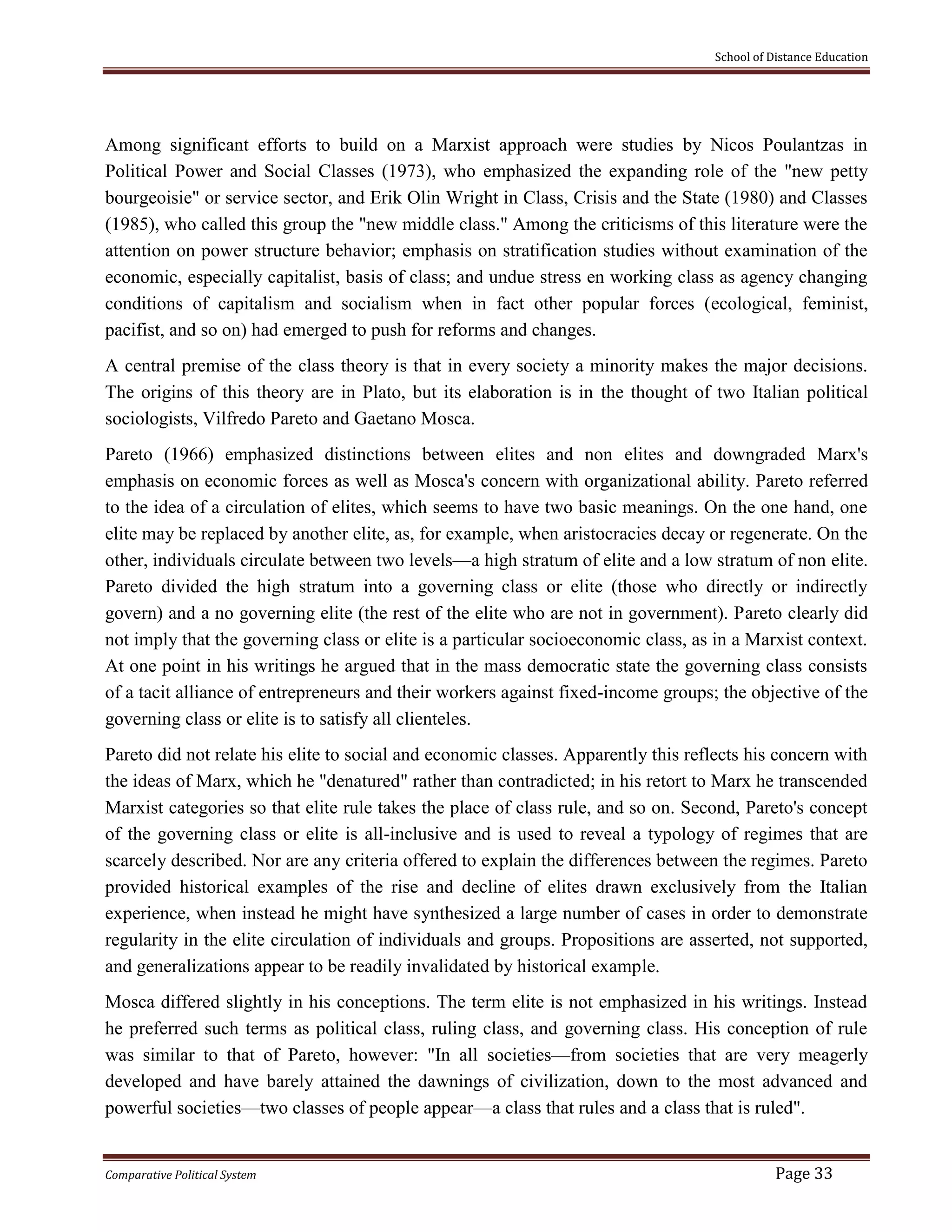 School of Distance Education
Comparative Political System Page 33
Among significant efforts to build on a Marxist approach were studies by Nicos Poulantzas in
Political Power and Social Classes (1973), who emphasized the expanding role of the "new petty
bourgeoisie" or service sector, and Erik Olin Wright in Class, Crisis and the State (1980) and Classes
(1985), who called this group the "new middle class." Among the criticisms of this literature were the
attention on power structure behavior; emphasis on stratification studies without examination of the
economic, especially capitalist, basis of class; and undue stress en working class as agency changing
conditions of capitalism and socialism when in fact other popular forces (ecological, feminist,
pacifist, and so on) had emerged to push for reforms and changes.
A central premise of the class theory is that in every society a minority makes the major decisions.
The origins of this theory are in Plato, but its elaboration is in the thought of two Italian political
sociologists, Vilfredo Pareto and Gaetano Mosca.
Pareto (1966) emphasized distinctions between elites and non elites and downgraded Marx's
emphasis on economic forces as well as Mosca's concern with organizational ability. Pareto referred
to the idea of a circulation of elites, which seems to have two basic meanings. On the one hand, one
elite may be replaced by another elite, as, for example, when aristocracies decay or regenerate. On the
other, individuals circulate between two levels—a high stratum of elite and a low stratum of non elite.
Pareto divided the high stratum into a governing class or elite (those who directly or indirectly
govern) and a no governing elite (the rest of the elite who are not in government). Pareto clearly did
not imply that the governing class or elite is a particular socioeconomic class, as in a Marxist context.
At one point in his writings he argued that in the mass democratic state the governing class consists
of a tacit alliance of entrepreneurs and their workers against fixed-income groups; the objective of the
governing class or elite is to satisfy all clienteles.
Pareto did not relate his elite to social and economic classes. Apparently this reflects his concern with
the ideas of Marx, which he "denatured" rather than contradicted; in his retort to Marx he transcended
Marxist categories so that elite rule takes the place of class rule, and so on. Second, Pareto's concept
of the governing class or elite is all-inclusive and is used to reveal a typology of regimes that are
scarcely described. Nor are any criteria offered to explain the differences between the regimes. Pareto
provided historical examples of the rise and decline of elites drawn exclusively from the Italian
experience, when instead he might have synthesized a large number of cases in order to demonstrate
regularity in the elite circulation of individuals and groups. Propositions are asserted, not supported,
and generalizations appear to be readily invalidated by historical example.
Mosca differed slightly in his conceptions. The term elite is not emphasized in his writings. Instead
he preferred such terms as political class, ruling class, and governing class. His conception of rule
was similar to that of Pareto, however: "In all societies—from societies that are very meagerly
developed and have barely attained the dawnings of civilization, down to the most advanced and
powerful societies—two classes of people appear—a class that rules and a class that is ruled".
 