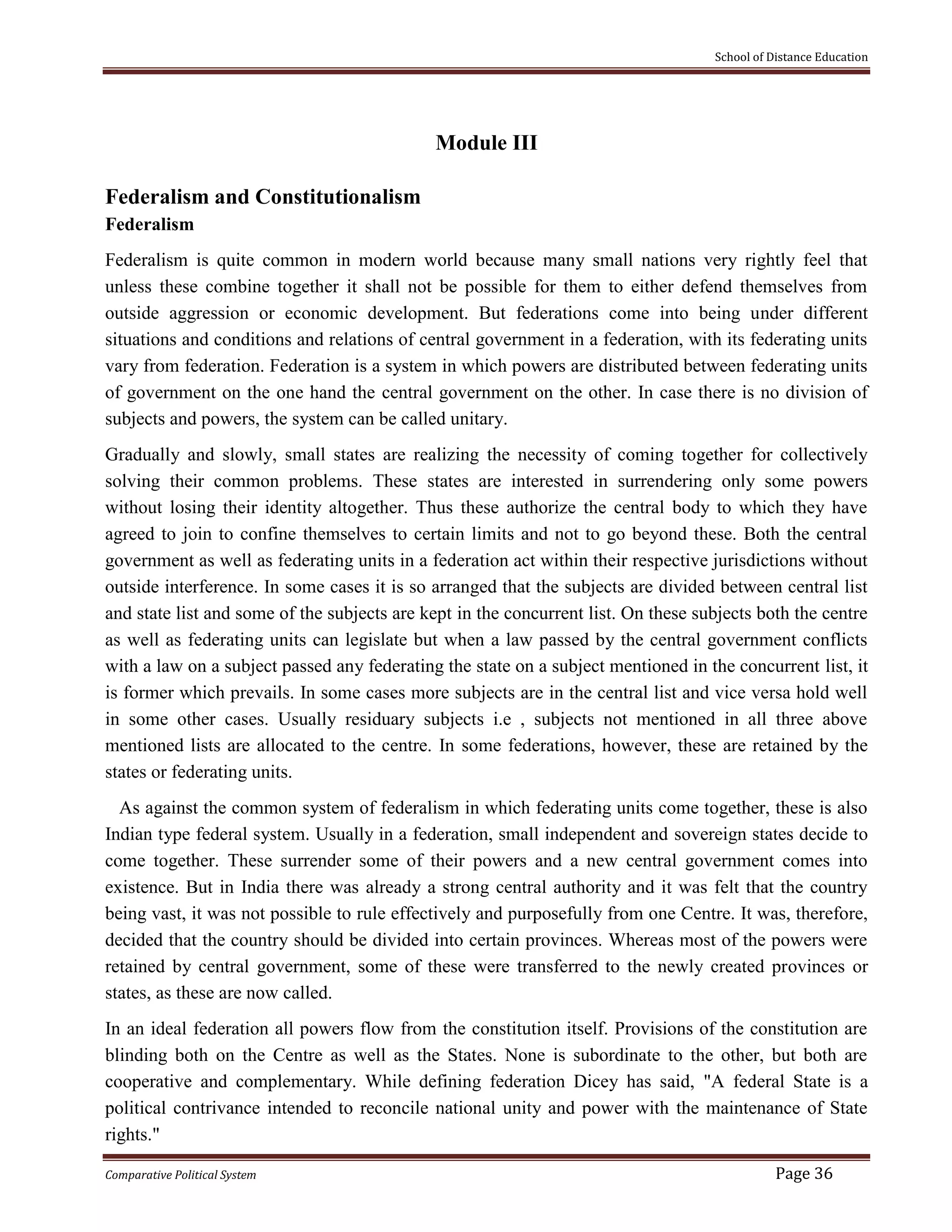 School of Distance Education
Comparative Political System Page 36
Module III
Federalism and Constitutionalism
Federalism
Federalism is quite common in modern world because many small nations very rightly feel that
unless these combine together it shall not be possible for them to either defend themselves from
outside aggression or economic development. But federations come into being under different
situations and conditions and relations of central government in a federation, with its federating units
vary from federation. Federation is a system in which powers are distributed between federating units
of government on the one hand the central government on the other. In case there is no division of
subjects and powers, the system can be called unitary.
Gradually and slowly, small states are realizing the necessity of coming together for collectively
solving their common problems. These states are interested in surrendering only some powers
without losing their identity altogether. Thus these authorize the central body to which they have
agreed to join to confine themselves to certain limits and not to go beyond these. Both the central
government as well as federating units in a federation act within their respective jurisdictions without
outside interference. In some cases it is so arranged that the subjects are divided between central list
and state list and some of the subjects are kept in the concurrent list. On these subjects both the centre
as well as federating units can legislate but when a law passed by the central government conflicts
with a law on a subject passed any federating the state on a subject mentioned in the concurrent list, it
is former which prevails. In some cases more subjects are in the central list and vice versa hold well
in some other cases. Usually residuary subjects i.e , subjects not mentioned in all three above
mentioned lists are allocated to the centre. In some federations, however, these are retained by the
states or federating units.
As against the common system of federalism in which federating units come together, these is also
Indian type federal system. Usually in a federation, small independent and sovereign states decide to
come together. These surrender some of their powers and a new central government comes into
existence. But in India there was already a strong central authority and it was felt that the country
being vast, it was not possible to rule effectively and purposefully from one Centre. It was, therefore,
decided that the country should be divided into certain provinces. Whereas most of the powers were
retained by central government, some of these were transferred to the newly created provinces or
states, as these are now called.
In an ideal federation all powers flow from the constitution itself. Provisions of the constitution are
blinding both on the Centre as well as the States. None is subordinate to the other, but both are
cooperative and complementary. While defining federation Dicey has said, "A federal State is a
political contrivance intended to reconcile national unity and power with the maintenance of State
rights."
 