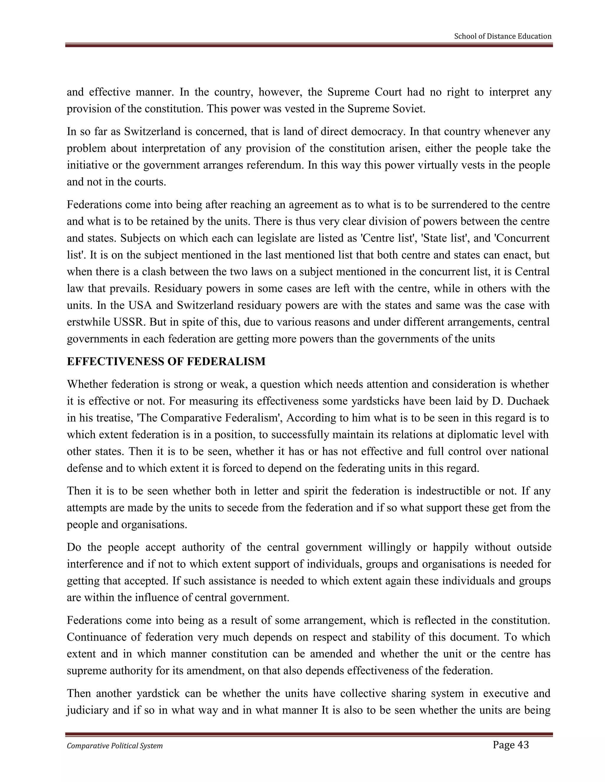 School of Distance Education
Comparative Political System Page 43
and effective manner. In the country, however, the Supreme Court had no right to interpret any
provision of the constitution. This power was vested in the Supreme Soviet.
In so far as Switzerland is concerned, that is land of direct democracy. In that country whenever any
problem about interpretation of any provision of the constitution arisen, either the people take the
initiative or the government arranges referendum. In this way this power virtually vests in the people
and not in the courts.
Federations come into being after reaching an agreement as to what is to be surrendered to the centre
and what is to be retained by the units. There is thus very clear division of powers between the centre
and states. Subjects on which each can legislate are listed as 'Centre list', 'State list', and 'Concurrent
list'. It is on the subject mentioned in the last mentioned list that both centre and states can enact, but
when there is a clash between the two laws on a subject mentioned in the concurrent list, it is Central
law that prevails. Residuary powers in some cases are left with the centre, while in others with the
units. In the USA and Switzerland residuary powers are with the states and same was the case with
erstwhile USSR. But in spite of this, due to various reasons and under different arrangements, central
governments in each federation are getting more powers than the governments of the units
EFFECTIVENESS OF FEDERALISM
Whether federation is strong or weak, a question which needs attention and consideration is whether
it is effective or not. For measuring its effectiveness some yardsticks have been laid by D. Duchaek
in his treatise, 'The Comparative Federalism', According to him what is to be seen in this regard is to
which extent federation is in a position, to successfully maintain its relations at diplomatic level with
other states. Then it is to be seen, whether it has or has not effective and full control over national
defense and to which extent it is forced to depend on the federating units in this regard.
Then it is to be seen whether both in letter and spirit the federation is indestructible or not. If any
attempts are made by the units to secede from the federation and if so what support these get from the
people and organisations.
Do the people accept authority of the central government willingly or happily without outside
interference and if not to which extent support of individuals, groups and organisations is needed for
getting that accepted. If such assistance is needed to which extent again these individuals and groups
are within the influence of central government.
Federations come into being as a result of some arrangement, which is reflected in the constitution.
Continuance of federation very much depends on respect and stability of this document. To which
extent and in which manner constitution can be amended and whether the unit or the centre has
supreme authority for its amendment, on that also depends effectiveness of the federation.
Then another yardstick can be whether the units have collective sharing system in executive and
judiciary and if so in what way and in what manner It is also to be seen whether the units are being
 
