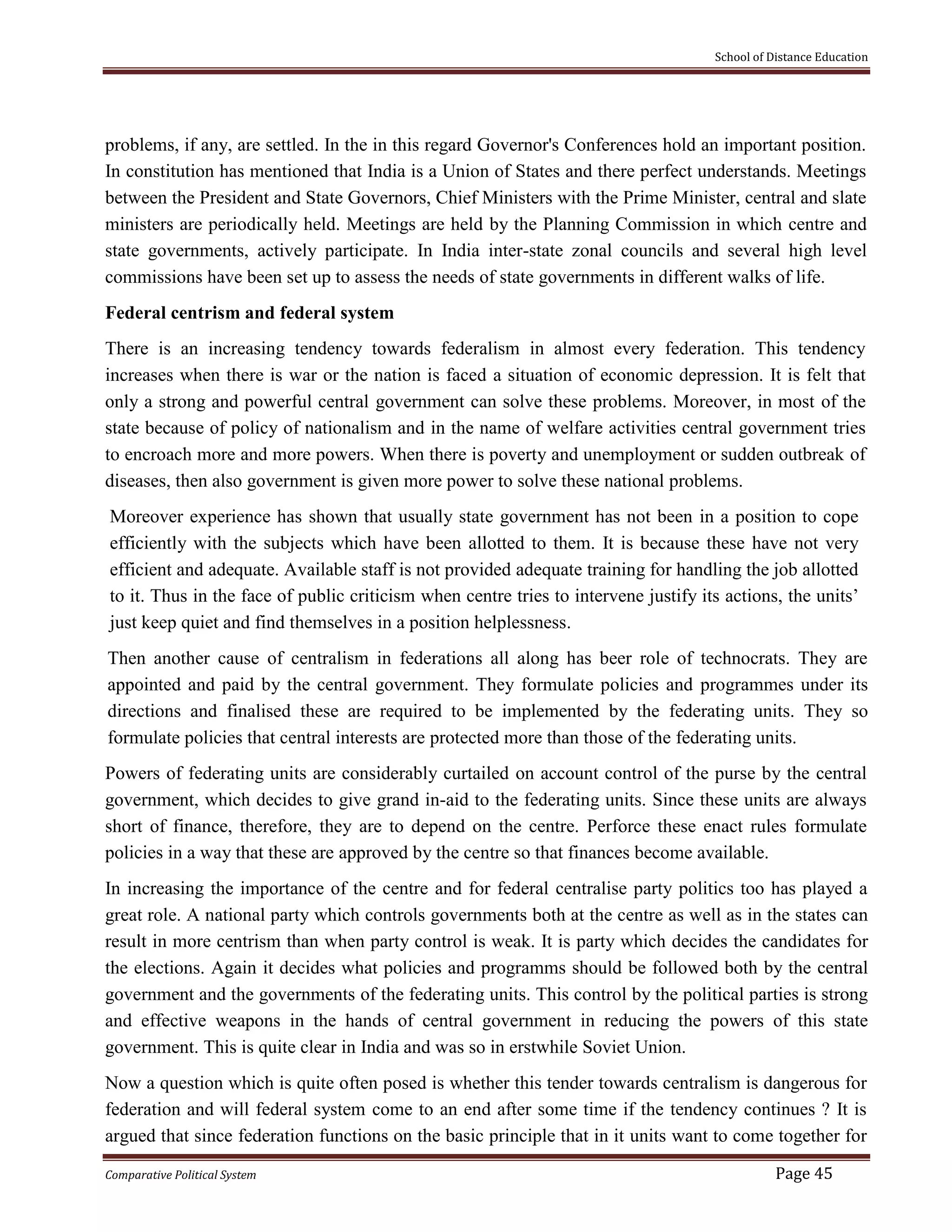 School of Distance Education
Comparative Political System Page 45
problems, if any, are settled. In the in this regard Governor's Conferences hold an important position.
In constitution has mentioned that India is a Union of States and there perfect understands. Meetings
between the President and State Governors, Chief Ministers with the Prime Minister, central and slate
ministers are periodically held. Meetings are held by the Planning Commission in which centre and
state governments, actively participate. In India inter-state zonal councils and several high level
commissions have been set up to assess the needs of state governments in different walks of life.
Federal centrism and federal system
There is an increasing tendency towards federalism in almost every federation. This tendency
increases when there is war or the nation is faced a situation of economic depression. It is felt that
only a strong and powerful central government can solve these problems. Moreover, in most of the
state because of policy of nationalism and in the name of welfare activities central government tries
to encroach more and more powers. When there is poverty and unemployment or sudden outbreak of
diseases, then also government is given more power to solve these national problems.
Moreover experience has shown that usually state government has not been in a position to cope
efficiently with the subjects which have been allotted to them. It is because these have not very
efficient and adequate. Available staff is not provided adequate training for handling the job allotted
to it. Thus in the face of public criticism when centre tries to intervene justify its actions, the units’
just keep quiet and find themselves in a position helplessness.
Then another cause of centralism in federations all along has beer role of technocrats. They are
appointed and paid by the central government. They formulate policies and programmes under its
directions and finalised these are required to be implemented by the federating units. They so
formulate policies that central interests are protected more than those of the federating units.
Powers of federating units are considerably curtailed on account control of the purse by the central
government, which decides to give grand in-aid to the federating units. Since these units are always
short of finance, therefore, they are to depend on the centre. Perforce these enact rules formulate
policies in a way that these are approved by the centre so that finances become available.
In increasing the importance of the centre and for federal centralise party politics too has played a
great role. A national party which controls governments both at the centre as well as in the states can
result in more centrism than when party control is weak. It is party which decides the candidates for
the elections. Again it decides what policies and programms should be followed both by the central
government and the governments of the federating units. This control by the political parties is strong
and effective weapons in the hands of central government in reducing the powers of this state
government. This is quite clear in India and was so in erstwhile Soviet Union.
Now a question which is quite often posed is whether this tender towards centralism is dangerous for
federation and will federal system come to an end after some time if the tendency continues ? It is
argued that since federation functions on the basic principle that in it units want to come together for
 