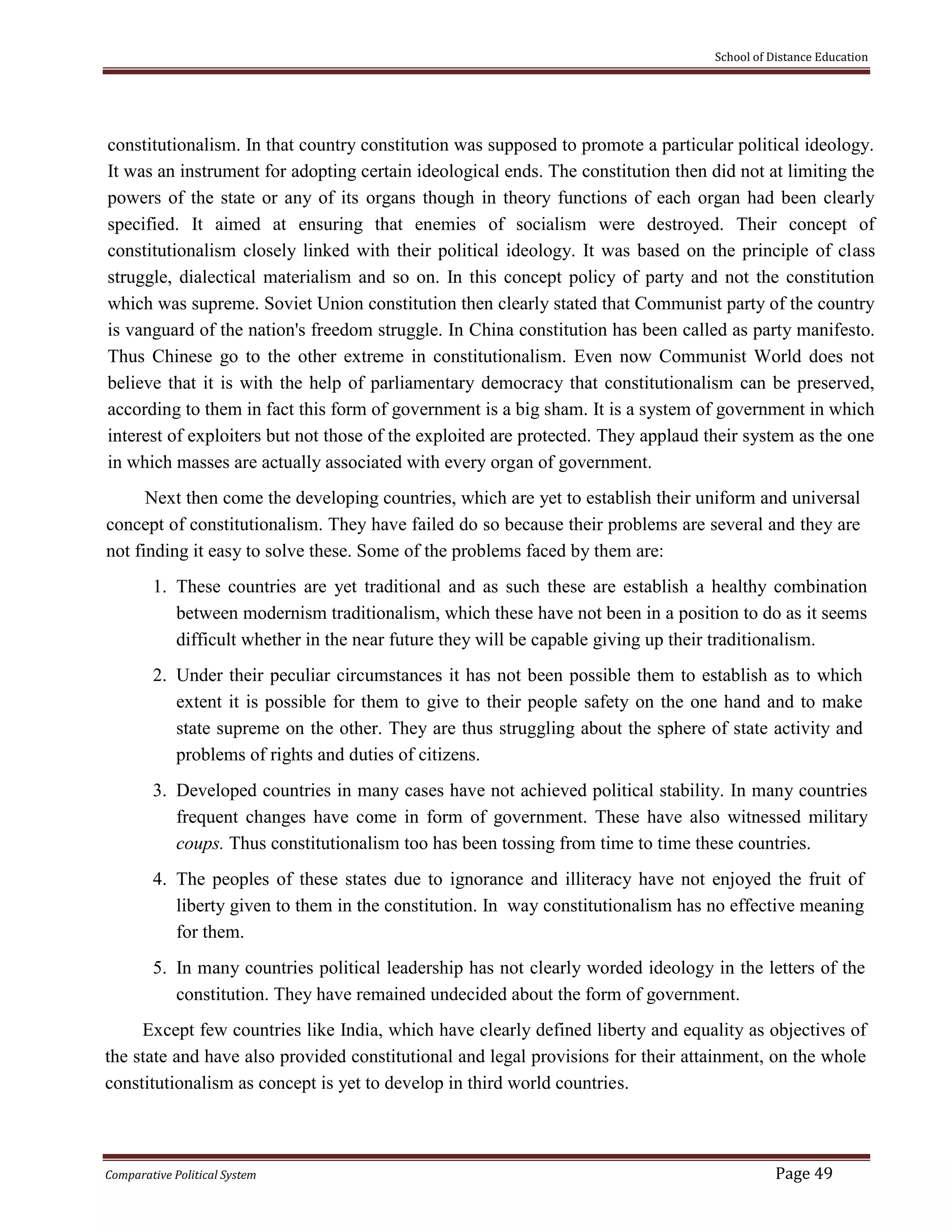 School of Distance Education
Comparative Political System Page 49
constitutionalism. In that country constitution was supposed to promote a particular political ideology.
It was an instrument for adopting certain ideological ends. The constitution then did not at limiting the
powers of the state or any of its organs though in theory functions of each organ had been clearly
specified. It aimed at ensuring that enemies of socialism were destroyed. Their concept of
constitutionalism closely linked with their political ideology. It was based on the principle of class
struggle, dialectical materialism and so on. In this concept policy of party and not the constitution
which was supreme. Soviet Union constitution then clearly stated that Communist party of the country
is vanguard of the nation's freedom struggle. In China constitution has been called as party manifesto.
Thus Chinese go to the other extreme in constitutionalism. Even now Communist World does not
believe that it is with the help of parliamentary democracy that constitutionalism can be preserved,
according to them in fact this form of government is a big sham. It is a system of government in which
interest of exploiters but not those of the exploited are protected. They applaud their system as the one
in which masses are actually associated with every organ of government.
Next then come the developing countries, which are yet to establish their uniform and universal
concept of constitutionalism. They have failed do so because their problems are several and they are
not finding it easy to solve these. Some of the problems faced by them are:
1. These countries are yet traditional and as such these are establish a healthy combination
between modernism traditionalism, which these have not been in a position to do as it seems
difficult whether in the near future they will be capable giving up their traditionalism.
2. Under their peculiar circumstances it has not been possible them to establish as to which
extent it is possible for them to give to their people safety on the one hand and to make
state supreme on the other. They are thus struggling about the sphere of state activity and
problems of rights and duties of citizens.
3. Developed countries in many cases have not achieved political stability. In many countries
frequent changes have come in form of government. These have also witnessed military
coups. Thus constitutionalism too has been tossing from time to time these countries.
4. The peoples of these states due to ignorance and illiteracy have not enjoyed the fruit of
liberty given to them in the constitution. In way constitutionalism has no effective meaning
for them.
5. In many countries political leadership has not clearly worded ideology in the letters of the
constitution. They have remained undecided about the form of government.
Except few countries like India, which have clearly defined liberty and equality as objectives of
the state and have also provided constitutional and legal provisions for their attainment, on the whole
constitutionalism as concept is yet to develop in third world countries.
 