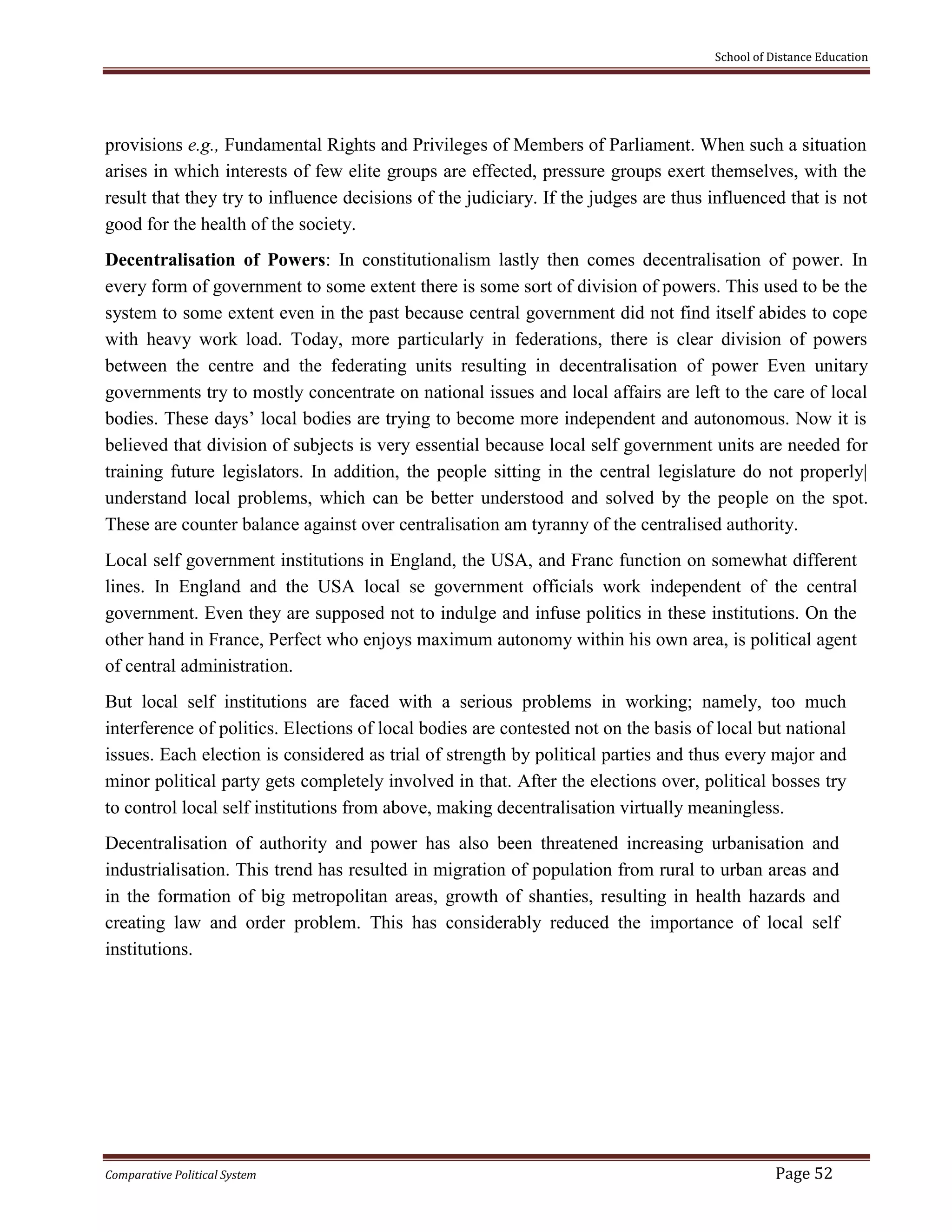 School of Distance Education
Comparative Political System Page 52
provisions e.g., Fundamental Rights and Privileges of Members of Parliament. When such a situation
arises in which interests of few elite groups are effected, pressure groups exert themselves, with the
result that they try to influence decisions of the judiciary. If the judges are thus influenced that is not
good for the health of the society.
Decentralisation of Powers: In constitutionalism lastly then comes decentralisation of power. In
every form of government to some extent there is some sort of division of powers. This used to be the
system to some extent even in the past because central government did not find itself abides to cope
with heavy work load. Today, more particularly in federations, there is clear division of powers
between the centre and the federating units resulting in decentralisation of power Even unitary
governments try to mostly concentrate on national issues and local affairs are left to the care of local
bodies. These days’ local bodies are trying to become more independent and autonomous. Now it is
believed that division of subjects is very essential because local self government units are needed for
training future legislators. In addition, the people sitting in the central legislature do not properly|
understand local problems, which can be better understood and solved by the people on the spot.
These are counter balance against over centralisation am tyranny of the centralised authority.
Local self government institutions in England, the USA, and Franc function on somewhat different
lines. In England and the USA local se government officials work independent of the central
government. Even they are supposed not to indulge and infuse politics in these institutions. On the
other hand in France, Perfect who enjoys maximum autonomy within his own area, is political agent
of central administration.
But local self institutions are faced with a serious problems in working; namely, too much
interference of politics. Elections of local bodies are contested not on the basis of local but national
issues. Each election is considered as trial of strength by political parties and thus every major and
minor political party gets completely involved in that. After the elections over, political bosses try
to control local self institutions from above, making decentralisation virtually meaningless.
Decentralisation of authority and power has also been threatened increasing urbanisation and
industrialisation. This trend has resulted in migration of population from rural to urban areas and
in the formation of big metropolitan areas, growth of shanties, resulting in health hazards and
creating law and order problem. This has considerably reduced the importance of local self
institutions.
 
