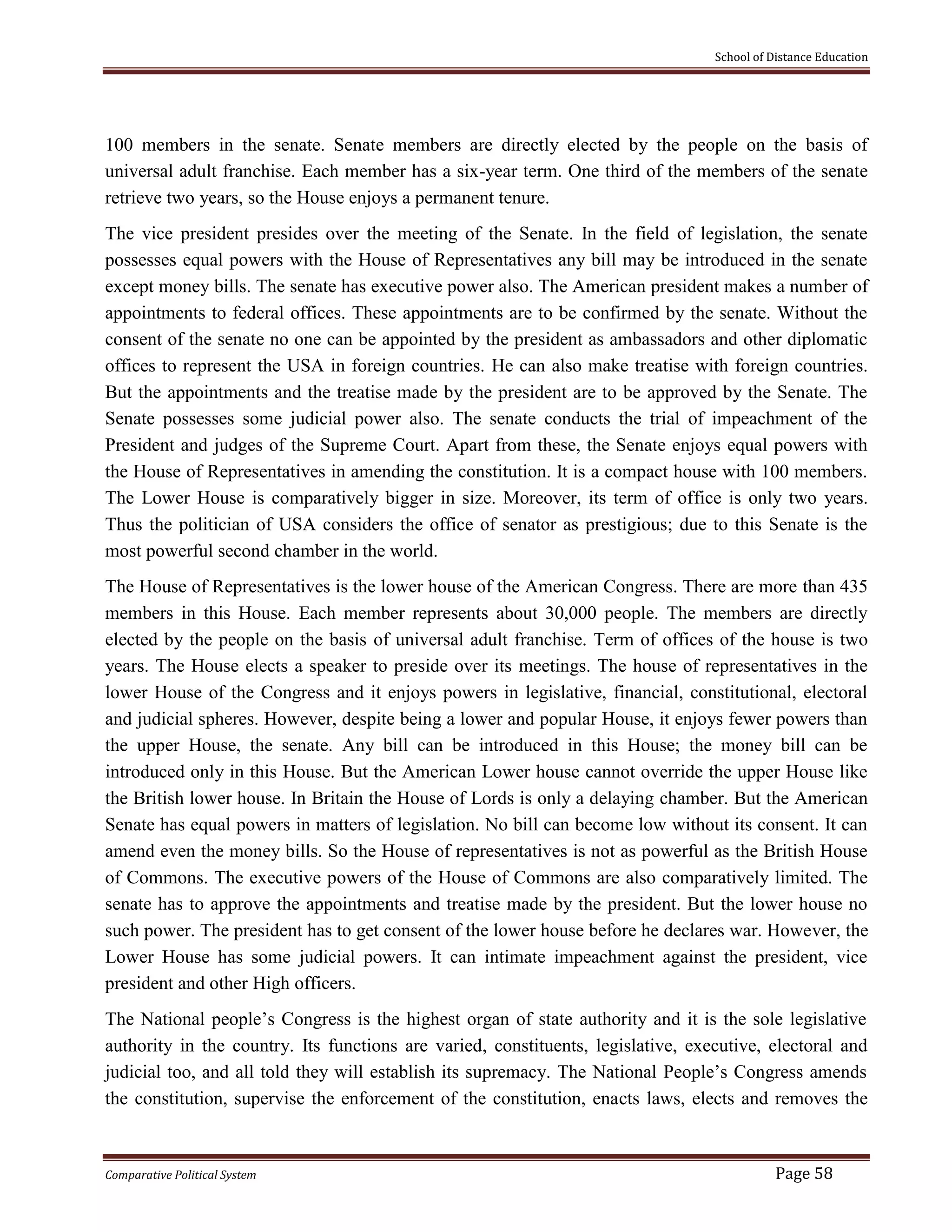 School of Distance Education
Comparative Political System Page 58
100 members in the senate. Senate members are directly elected by the people on the basis of
universal adult franchise. Each member has a six-year term. One third of the members of the senate
retrieve two years, so the House enjoys a permanent tenure.
The vice president presides over the meeting of the Senate. In the field of legislation, the senate
possesses equal powers with the House of Representatives any bill may be introduced in the senate
except money bills. The senate has executive power also. The American president makes a number of
appointments to federal offices. These appointments are to be confirmed by the senate. Without the
consent of the senate no one can be appointed by the president as ambassadors and other diplomatic
offices to represent the USA in foreign countries. He can also make treatise with foreign countries.
But the appointments and the treatise made by the president are to be approved by the Senate. The
Senate possesses some judicial power also. The senate conducts the trial of impeachment of the
President and judges of the Supreme Court. Apart from these, the Senate enjoys equal powers with
the House of Representatives in amending the constitution. It is a compact house with 100 members.
The Lower House is comparatively bigger in size. Moreover, its term of office is only two years.
Thus the politician of USA considers the office of senator as prestigious; due to this Senate is the
most powerful second chamber in the world.
The House of Representatives is the lower house of the American Congress. There are more than 435
members in this House. Each member represents about 30,000 people. The members are directly
elected by the people on the basis of universal adult franchise. Term of offices of the house is two
years. The House elects a speaker to preside over its meetings. The house of representatives in the
lower House of the Congress and it enjoys powers in legislative, financial, constitutional, electoral
and judicial spheres. However, despite being a lower and popular House, it enjoys fewer powers than
the upper House, the senate. Any bill can be introduced in this House; the money bill can be
introduced only in this House. But the American Lower house cannot override the upper House like
the British lower house. In Britain the House of Lords is only a delaying chamber. But the American
Senate has equal powers in matters of legislation. No bill can become low without its consent. It can
amend even the money bills. So the House of representatives is not as powerful as the British House
of Commons. The executive powers of the House of Commons are also comparatively limited. The
senate has to approve the appointments and treatise made by the president. But the lower house no
such power. The president has to get consent of the lower house before he declares war. However, the
Lower House has some judicial powers. It can intimate impeachment against the president, vice
president and other High officers.
The National people’s Congress is the highest organ of state authority and it is the sole legislative
authority in the country. Its functions are varied, constituents, legislative, executive, electoral and
judicial too, and all told they will establish its supremacy. The National People’s Congress amends
the constitution, supervise the enforcement of the constitution, enacts laws, elects and removes the
 