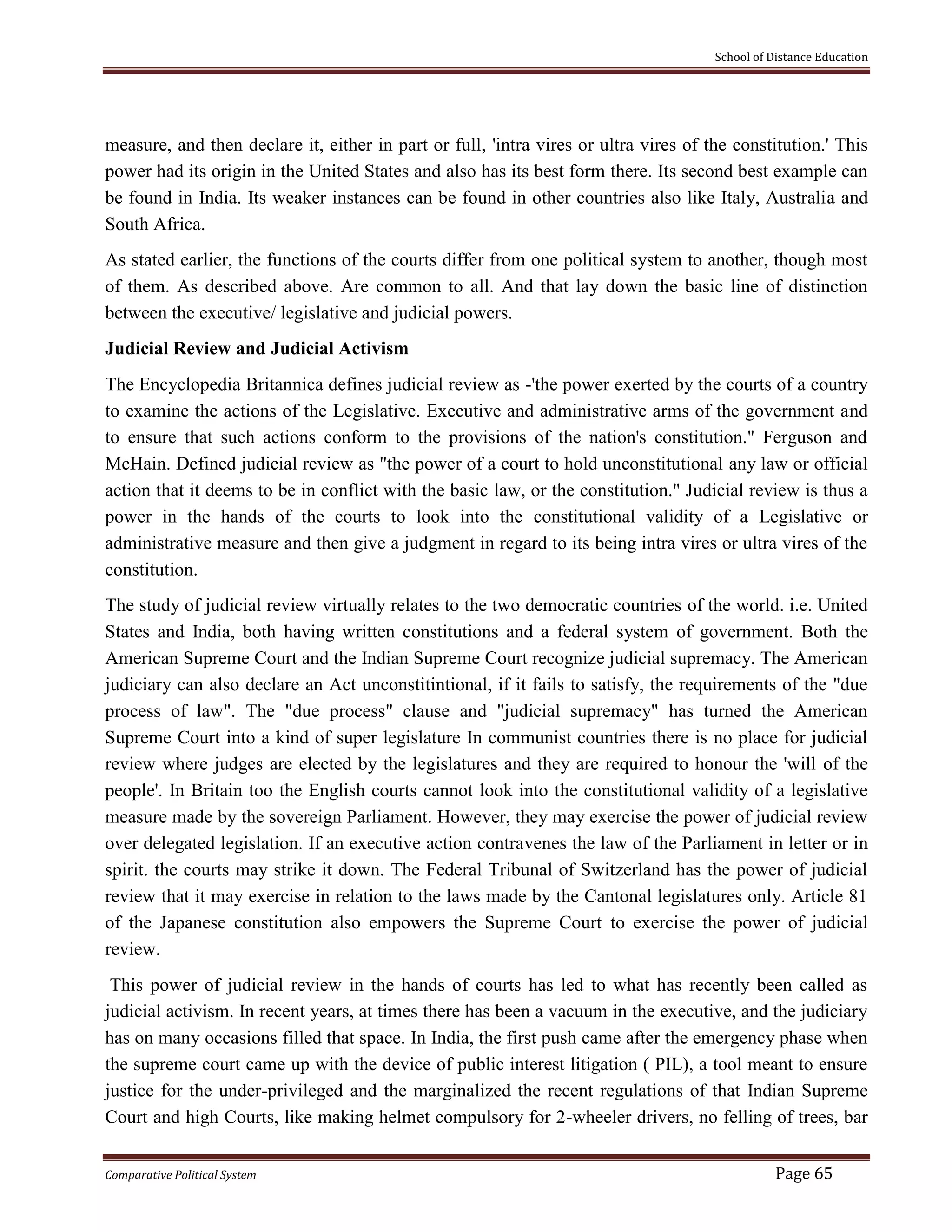 School of Distance Education
Comparative Political System Page 65
measure, and then declare it, either in part or full, 'intra vires or ultra vires of the constitution.' This
power had its origin in the United States and also has its best form there. Its second best example can
be found in India. Its weaker instances can be found in other countries also like Italy, Australia and
South Africa.
As stated earlier, the functions of the courts differ from one political system to another, though most
of them. As described above. Are common to all. And that lay down the basic line of distinction
between the executive/ legislative and judicial powers.
Judicial Review and Judicial Activism
The Encyclopedia Britannica defines judicial review as -'the power exerted by the courts of a country
to examine the actions of the Legislative. Executive and administrative arms of the government and
to ensure that such actions conform to the provisions of the nation's constitution." Ferguson and
McHain. Defined judicial review as "the power of a court to hold unconstitutional any law or official
action that it deems to be in conflict with the basic law, or the constitution." Judicial review is thus a
power in the hands of the courts to look into the constitutional validity of a Legislative or
administrative measure and then give a judgment in regard to its being intra vires or ultra vires of the
constitution.
The study of judicial review virtually relates to the two democratic countries of the world. i.e. United
States and India, both having written constitutions and a federal system of government. Both the
American Supreme Court and the Indian Supreme Court recognize judicial supremacy. The American
judiciary can also declare an Act unconstitintional, if it fails to satisfy, the requirements of the "due
process of law". The "due process" clause and "judicial supremacy" has turned the American
Supreme Court into a kind of super legislature In communist countries there is no place for judicial
review where judges are elected by the legislatures and they are required to honour the 'will of the
people'. In Britain too the English courts cannot look into the constitutional validity of a legislative
measure made by the sovereign Parliament. However, they may exercise the power of judicial review
over delegated legislation. If an executive action contravenes the law of the Parliament in letter or in
spirit. the courts may strike it down. The Federal Tribunal of Switzerland has the power of judicial
review that it may exercise in relation to the laws made by the Cantonal legislatures only. Article 81
of the Japanese constitution also empowers the Supreme Court to exercise the power of judicial
review.
This power of judicial review in the hands of courts has led to what has recently been called as
judicial activism. In recent years, at times there has been a vacuum in the executive, and the judiciary
has on many occasions filled that space. In India, the first push came after the emergency phase when
the supreme court came up with the device of public interest litigation ( PIL), a tool meant to ensure
justice for the under-privileged and the marginalized the recent regulations of that Indian Supreme
Court and high Courts, like making helmet compulsory for 2-wheeler drivers, no felling of trees, bar
 